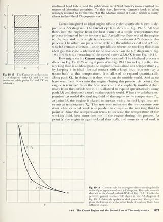 T
Fig. 19-15 The Carnot cycle shown on
a T-S diagram. Paths AT and MN are
isotherms, while paths LM and NK are
adiabatics.
studies of Lord Kelvin, and the publication in 1878 of Carnot’s notes clarified the
matter of historical priorities. To this day, however, Carnot’s book is often
wrongly referred to by the title “On the Motive Power of Heat,” which is really
closer to the title of Clapeyron’s work.
Carnot imagined an ideal engine whose cycle is particularly easy to de-
pict on a T-S diagram. T he Carnot cycle is shown in Fig. 19-15. All heat
Hows into the engine from the heat source at a single temperature; the
process is denoted by the isotherm KL. And all heat Hows out of the engine
to the heat sink at a single temperature; the isotherm MN denotes this
process. The other two parts of the cycle are the adiabatics LM and NK, for
which S remains constant. In the special case where the working fluid is an
ideal gas, this cycle is identical to the one shown on the p-V diagram of Fig.
19-16, which is a retracing of the closed curve KLMNK from Fig. 19-1 1.
How might such a Carnot engine be operated? The idealized process is
shown in Fig. 19-17. Starting at point K in Fig. 19-15 (or in Fig. 19-16, if the
working fluid is an ideal gas), the engine is maintained at a temperature Thi
by keeping it in ideal thermal contact with a large heat reservoir (say a
steam bath) at that temperature. It is allowed to expand quasistatically
along path KL. In doing so, it does work on the outside world. And as we
have seen, heat flows into the engine during this process. At point L the
engine is removed from the heat reservoir and completely insulated ther-
mally from the outside world. It is allowed to expand quasistatically along
path LM and does more work on the outside world. When this adiabatic ex-
pansion has cooled the working fluid of the engine to the temperature Ti0 ,
at point M, the engine is placed in contact with a second large heat res-
ervoir at temperature Tlo . This reservoir maintains the temperature con-
stant while external work is expended to compress the working fluid to
point N. Since the compression tends to increase the temperature of the
working fluid, heat must flow out of the engine during this process. At
point N, the engine is again isolated thermally, and more external work is
Fig. 19-16 Carnot cycle for an engine whose working fluid is
an ideal gas, represented on a p-V diagram. The cycle shown is
identical to the closed path KLMNK of Fig. 19-11. Unlike the
perfectly general Carnot cycle shown in the T-S diagram of
Fig. 19-15, this cycle applies to ideal gases only. On a p-V dia-
gram, the Carnot cycles for other kinds of working fluids have
different shapes.
19-5 The Carnot Engine and the Second Law of Thermodynamics 871
 