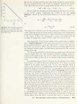 Carnot
efficiency
77
0 0.2 0.4 0.6 0.8 1.0
Ik
Fig. 19-18 Plot of the thermodynamic
efficiency 17
* of a Carnot engine as a
function of the ratio Tl0 /Thi of the abso-
lute temperature of the heat sink to that
of the heat source.
But we have already noted that the value of this integral is represented by
the area enclosed by the cycle on the T-S diagram. And for the Carnot
cycle, this is the area of the rectangle KLMN in Fig. 19-15. So we have
— AW = AH = (Thi — Tio)(SL - SK) (19-51)
We now apply the definition of thermodynamic efficiency, Eq. (19-49),
to the Carnot engine. Employing the symbol 77
* for the carnot
efficiency —that is, the thermodynamic efficiency of a Carnot engine —we
have
* _ _ (^m ~ Tl0) (SL - SK)
V AH, Thi (SL - SK)
or
7)* - T
—l
1 T
j
2
(19-52)
1 hi
This important result shows that the thermodynamic efficiency of a Carnot
engine depends on only the input (source) and output (sink) temperatures
(expressed as absolute temperatures). That is why Carnot’s uncertainties as
to the nature of heat were immaterial, as long as he understood the
meaning of temperature. Figure 19-18 is a plot of 17
* versus Tlo /Thi .
The importance of the Carnot engine arises mainly from its applica-
tion to Carnot’s theorem: No heat engine operating between two heat reservoirs
having specified temperatures can be more efficient than a Carnot engine operating
between the same reservoirs. That is, Eq. (19-52) sets an absolute upper limit on
the efficiency of heat engines, and this limit is determined by the reservoir
temperatures only.
The theorem is proved by assuming that an engine more efficient than
a Carnot engine does exist. This assumption leads to a violation of the sec-
ond law of thermodynamics, Eq. (18-55), which states that all thermal pro-
cesses lead to either an increase or no change in the entropy of the uni-
verse.
In preparing to prove Carnot’s theorem, the hi st thing to note is that a
Carnot engine is reversible in the sense defined in Sec. 19-1. That is, it can be
stopped at any point along its cycle —at any state through which it
passes —and restored to a neighboring state through which it has just
passed by simply reversing the process. As a consequence, the heat engine
can be run entirely in reverse. It is then called a heat pump. When it is run
in the direction KNMLK in either Fig. 19-15 or, if the working fluid is an
ideal gas, Fig. 19-16, it will remove heat from the low-temperature res-
ervoir (which thus becomes the heat source). And it will deposit heat in the
high-temperature reservoir (which thus becomes the heat sink). In order to
satisfy the first law, the difference in energy must be made up by doing net
work on the system. The magnitude of that work input is exactly equal to
the work output of the engine when it is running in the forward direction.
This is because both of these quantities are given by the area enclosed by
the curve KLMNK. (Note that less work is done by the heat pump in ex-
panding from N to M than must be done on it to compress it from L to K.)
The proof of the theorem is as follows. Suppose that a Carnot engine
C, operating between heat reservoirs at temperatures Thi and Tlo ,
puts out
an amount of work — AW per cycle. In doing so, it must take in an amount
of heat AHchi from the hotter reservoir and reject an amount of heat
19-5 The Carnot Engine and the Second Law of Thermodynamics 873
 