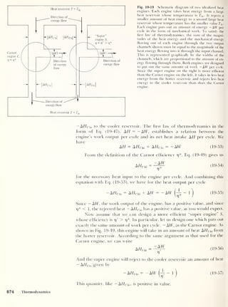 Fig. 19-19 Schematic diagram of two idealized heat
engines. Each engine takes heat energy from a large
heat reservoir whose temperature is Thi . It rejects a
smaller amount of heat energy to a second large heat
reservoir whose temperature has the smaller value 7j0 .
Each engine puts out an amount of energy — AW per
cycle in the form of mechanical work. To satisfy the
first law of thermodynamics, the sum of the magni-
tudes of the heat energy and the mechanical energy
flowing out of each engine through the two output
channels shown must be equal to the magnitude of the
heat energy flowing into it through the input channel.
This is represented graphically by the widths of the
channels, which are proportional to the amount of en-
ergy flowing through them. Both engines are designed
to put out the same amount of work -AW per cycle.
Since the super engine on the right is more efficient
than the Carnot engine on the left, it takes in less heat
energy from the hotter reservoir and rejects less heat
energy to the cooler reservoir than does the Carnot
engine.
— AHclo to the cooler reservoir. The hrst law of thermodynamics in the
form of Eq. (19-47), AH — — AW, establishes a relation between the
engine’s work output per cycle and its net heat intake AH per cycle. We
have
AH = AHc hi + A//ri0 = - AW (19-53)
From the definition of the Carnot efficiency r/*, Eq. (19-49) gives us
-AW
AHCbi =-^ (19-54)
for the necessary heat input to the engine per cycle. And combining this
equation with Eq. (19-53), we have for the heat output per cycle
— A Hcl0 = A HChi + AW = - AW - 1
)
(19-55)
Since — AW, the work output of the engine, has a positive value, and since
7)* < 1, the rejected heat — A/4clo has a positive value, as you would expect.
Now assume that we can design a more efficient “super engine” S,
whose efficiency is 7)' > rj*. In particular, let us design one which puts out
exactly the same amount of work per cycle, — AW, as the Carnot engine. As
shown in Fig. 19-19, this engine will take in an amount of heat &HShi from
the hotter reservoir. According to the same argument as that used for the
Carnot engine, we can write
AHShi
-AW
V
(19-56)
And the super engine will reject to the cooler reservoir an amount of heat
-AHsl0 given by
-A//5 i 0 - - AW (A -
1
)
(19-57)
This quantity, like — AHC  0 ,
is positive in value.
874 Thermodynamics
 