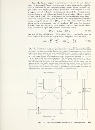 Since the Carnot engine is reversible, we will use the more efficient
super engine to run the Carnot engine in reverse as a heat pump, as shown in Fig.
19-20a. And since we have designed the two engines so that the work out-
put of the super engine just suffices to run the Carnot engine as a heat
pump, no net work is done by the system consisting of the two engines and
the two heat reservoirs. However, heat is being transferred from reservoir
to reservoir. In each cycle, the super engine removes heat from the hotter
reservoir, taking heat AHSM into itself and thus changing the reservoir's in-
ternal energy by an amount -A//S hi- At the same time, the Carnot heat
pump puts heat into this reservoir, rejecting heat - AF/Chi and thus changing
the reservoir’s internal energy by an amount — A//Chi . In each cycle, there-
fore, the net heat input A//hi into the hotter reservoir is
AHhi
= -AHShi - A
H
Chi (19-58)
We now use Eqs. (19-56) and (19-54), with a sign reversal in the latter so
that — AW can represent the engine’s work output in both, obtaining
A Hhl =
AW AW
V 7)*
= -AW —
V
(19-59)
Fig. 19-20 Arrangement for the proof of Carnot’s theorem, (a) The Carnot engine of Fig.
19-19 is run in reverse as a heat pump. It takes from the cooler reservoir the same amount of
heat energy which it rejected to that reservoir when running as an engine in Fig. 19-19. Also, it
rejects to the hotter reservoir the same amount of heat energy which it took from that res-
ervoir when running as an engine. In order to do this, it must have mechanical work AW done
on it. This work is supplied by the super engine, which is runningjust as it did in Fig. 19-19. ( b
)
The net result of the process shown in part a. The mechanical work produced by the su-
per engine is entirely consumed by the Carnot engine, so that the system as a whole neither
puts out nor takes in mechanical work. The super engine transfers less heat energy from the
hotter reservoir to the cooler reservoir than the Carnot heat pump transfers in the opposite
direction. Consequently, the net effect of the operation of the system is a transfer of heat en-
ergy from the cooler to the hotter reservoir, as shown by detailed calculation in the text. For
reasons discussed there, this violates the second law of thermodynamics.
19-5 The Carnot Engine and the Second Law of Thermodynamics 875
 