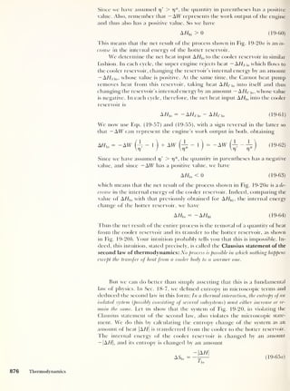 Since we have assumed 17
'
> 17 *, the quantity in parentheses has a positive
value. Also, remember that — AW represents the work output of the engine
and thus also has a positive value. So we have
A//hi > 0 (19-60)
This means that the net result of the process shown in Fig. 19-20*7 is an in-
crease in the internal energy of the hotter reservoir.
We determine the net heat input AHU,
to the cooler reservoir in similar
fashion. In each cycle, the super engine rejects heat —AHS  0 which flows to
the cooler reservoir, changing the reservoir’s internal energy by an amount
— AHS o, whose value is positive. At the same time, the Carnot heat pump
removes heat from this reservoir, taking heat A HC  0 into itself and thus
changing the reservoir’s internal energy by an amount — A Hc i 0 ,
whose value
is negative. In each cycle, therefore, the net heat input A//lo into the cooler
reservoir is
A/Fio
= — AZ/s io
— AHc to (19-61)
We now use Eqs. (19-57) and (19-55), with a sign reversal in the latter so
that — AW can represent the engine’s work output in both, obtaining
AHl0 = -AW (Jj - 1
)
+ AW
(f
- l) = -AW (jr - ji) (19-62)
Since we have assumed 17
'
> 77*, the quantity in parentheses has a negative
value, and since — AW has a positive value, we have
AZ/io < 0 (19-63)
which means that the net result of the process shown in Fig. 19-20a is a de-
crease in the internal energy of the cooler reservoir. Indeed, comparing the
value of A//io with that previously obtained for AHh[ , the internal energy
change of the hotter reservoir, we have
AHl0
= — AHhi (19-64)
Thus the net result of the entire process is the removal of a quantity of heat
from the cooler reservoir and its transfer to the hotter reservoir, as shown
in Fig. 19-20/;. Your intuition probably tells you that this is impossible. In-
deed, this intuition, stated precisely, is called the Clausius statement of the
second law of thermodynamics: No process is possible in which nothing happens
except the transfer of heat from a cooler body to a warmer one.
But we can do better than simply asserting that this is a fundamental
law of physics. In Sec. 18-7, we defined entropy in microscopic terms and
deduced the second law in this form: In a thermal interaction, the entropy ofan
isolated system (
possibly consisting of several subsystems) must either increase or re-
main the same. Let us show that the system of Fig. 19-20, in violating the
Clausius statement of the second law, also violates the microscopic state-
ment. We do this by calculating the entropy change of the system as an
amount of heat |A//| is transferred from the cooler to the hotter reservoir.
The internal energy of the cooler reservoir is changed by an amount
— |A//|, and its entropy is changed by an amount
ASl0
AH
(19-65fl)
876 Thermodynamics
 