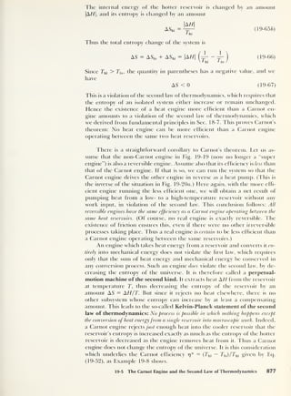 The internal energy of the hotter reservoir is changed by an amount
|A//|, and its entropy is changed by an amount
|AH|
AShl
= ™ (19-656)
l hi
Thus the total entropy change of the system is
AS = ASl0 + AShi = AH (19-66)
Since Thi > Tl0 ,
the quantity in parentheses has a negative value, and we
have
AS < 0 (19-67)
This is a violation of the second law of thermodynamics, which requires that
the entropy of an isolated system either increase or remain unchanged.
Hence the existence of a heat engine more efficient than a Carnot en-
gine amounts to a violation of the second law of thermodynamics, which
we derived from fundamental principles in Sec. 18-7. 1 his proves Carnot’s
theorem: No heat engine can be more efficient than a Carnot engine
operating between the same two heat reservoirs.
There is a straightforward corollary to Carnot’s theorem. Let us as-
sume that the non-Carnot engine in Fig. 19-19 (now no longer a “super
engine”) is also a reversible engine. Assume also that its efficiency is less than
that of the Carnot engine. If that is so, we can run the system so that the
Carnot engine drives the other engine in reverse as a heat pump. (This is
the inverse of the situation in Fig. 19-20«. ) Here again, with the more effi-
cient engine running the less efficient one, we will obtain a net result of
pumping heat from a low- to a high-temperature reservoir without any
work input, in violation of the second law. This conclusion follows: All
reversible engines have the same efficiency as a Carnot engine operating between the
same heat reservoirs. (Of course, no real engine is exactly reversible. The
existence of friction ensures this, even if there were no other irreversible
processes taking place. Thus a real engine is certain to be less efficient than
a Carnot engine operating between the same reservoirs.)
An engine which takes heat energy from a reservoir and converts it en-
tirely into mechanical energy does not violate the hrst law, which requires
only that the sum of heat energy and mechanical energy be conserved in
any conversion process. Such an engine does violate the second law, by de-
creasing the entropy of the universe. It is therefore called a perpetual-
motion machine of the second kind. It extracts heat AH from the reservoir
at temperature T, thus decreasing the entropy of the reservoir by an
amount AS = AH/T. But since it rejects no heat elsewhere, there is no
other subsystem whose entropy can increase by at least a compensating
amount. This leads to the so-called Kelvin-Planck statement of the second
law of thermodynamics: No process is possible in which nothing happens except
the conversion of heat energyfrom a single reservoir into macroscopic work. Indeed,
a Carnot engine rejects just enough heat into the cooler reservoir that the
reservoir’s entropy is increased exactly as much as the entropy of the hotter
reservoir is decreased as the engine removes heat from it. Thus a Carnot
engine does not change the entropy of the universe. It is this consideration
which underlies the Carnot efficiency 17* = (Thi — Tlo )/Thi given by Eq.
(19-52), as Example 19-8 shows.
19-5 The Carnot Engine and the Second Law of Thermodynamics 877
 