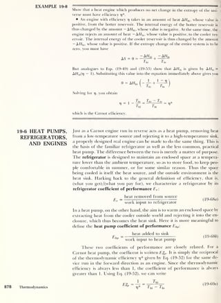 EXAMPLE 19-8
19-6 HEAT PUMPS,
REFRIGERATORS,
AND ENGINES
HT
—
rTn— uri!,! |
mmm | |( | |
••
—
m
mw—
—
Show that a heat engine which produces no net change in the entropy of the uni-
verse must have efficiency 17 *.
An engine with efficiency rj takes in an amount of heat A//hi ,
whose value is
positive, from the hotter reservoir. The internal energy of the hotter reservoir is
thus changed by the amount - AHhi ,
whose value is negative. At the same time, the
engine rejects an amount of heat - A//l0 , whose value is positive, to the cooler res-
ervoir. The internal energy of the cooler reservoir is thus changed by the amount
— A Hl0 ,
whose value is positive. If the entropy change of the entire system is to be
zero, you must have
as = 0 = ^+
-A//,o
Th Tu
But analogues to Eqs. (19-49) and (19-53) show that A //|0 is given by AH]0 =
AHhl(v — 1 ). Substituting this value into the equation immediately above gives you
0 = AHhi
T!i Tl0 /
Solving for 17 ,
you obtain
T0 7jii To
= —t
—= 17
1 hi 1 hi
which is the Carnot efficiency.
Just as a Carnot engine run in reverse acts as a heat pump, removing heat
from a low-tempeature source and rejecting it to a high-temperature sink,
a properly designed real engine can be made to do the same thing. This is
the basis of the familiar refrigerator as well as the less common, practical
heat pump. The difference between the two is merely a matter of purpose.
The refrigerator is designed to maintain an enclosed space at a tempera-
ture lower than the ambient temperature, so as to store food, to keep peo-
ple comfortable in summer, or for some similar reason. Thus the space
being cooled is itself the heat source, and the outside environment is the
heat sink. Harking back to the general definition of efficiency, that is,
(what you get)/(what you pay for), we characterize a refrigerator by its
refrigerator coefficient of performance Er :
heat removed from source
Er = 7
^ — (19-b8a)
work input to refrigerator
In a heat pump, on the other hand, the aim is to warm an enclosed space by
extracting heat from the cooler outside world and rejecting it into the en-
closure, which thus becomes the heat sink. Here it is more meaningful to
define the heat pump coefficient of performance Ehp 
EhP
heat added to sink
work input to heat pump
(19-68b)
These two coefficients of performance are closely related. For a
Carnot heat pump, the coefficent is written Eft
p. It is simply the reciprocal
of the thermodynamic efficiency 77 * given by Eq. (19-52) for the same de-
vice run in the forward direction as an engine. Since the thermodynamic
efficiency is always less than 1 , the coefficient of performance is always
greater than 1. Using Eq. (19-52), we can write
Eft
p = —
Tj*
Thi
878 Thermodynamics Thi Tl0
(19-69a)
 