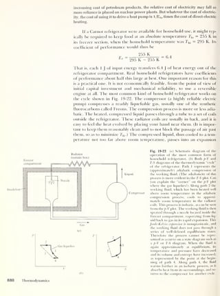 increasing cost of petroleum products, the relative cost of electricity may fall as
more reliance is placed on nuclear power plants. But whatever the cost of electric-
ity, the cost of using it to drive a heat pump is 1 /Ehp times the cost of direct electric
heating.
If a Carnot refrigerator were available for household use, it might typ-
ically be required to keep food at an absolute temperature T]o = 255 K in
its freezer section, when the household temperature was Thi = 295 K. Its
coefficient of performance would tfius be
255 K
£ ''
295 K - 255 K
That is, each 1
J of input energy transfers 6.4 J
of heat energy out of the
refrigerator compartment. Real household refrigerators have coefficients
of performance about half this large at best. One important reason for this
is a practical one. Il is not economically feasible, from the point of view of
initial capital investment and mechanical reliability, to use a reversible
engine at all. The most common kind of household refrigerator works on
the cycle shown in Fig. 19-22. The compressor (a highly reliable electric
pump) compresses a readily liquefiable gas, usually one of the synthetic
fluorocarbons called Freons. The compression process is more or less adia-
batic. l he heated, compressed liquid passes through a tube to a set of coils
outside the refrigerator. These radiator coils are usually in back, and it is
easy to feel the heat evolved by placing your hand near them. (It is impor-
tant to keep them reasonably clean and to not block the passage of air past
them, so as to minimize Thi .) The compressed liquid, thus cooled to a tem-
perature not too far above room temperature, passes into an expansion
Insulation
Radiator
(outside box)
Fig. 19-22 (a) Schematic diagram of the
operation of the most common form of
household refrigerator. ( b
)
Both p-V and
T-S diagrams of the thermodynamic “cycle”
of the refrigerator. Path 1 represents the
(approximately) adiabatic compression of
the working fluid. (The adiabaticity of this
process is more evident in the T-S plot. Can
you explain the “corner” on the p-V plot
where the gas liquefies?) Along path 2 the
working fluid, which has been heated well
above room temperature in the adiabatic
compression process, cools to approxi-
mately room temperature in the radiator
coils. This process is isobaric, as can be seen
from the p-V plot. The working fluid is then
sprayed through a nozzle located inside the
freezer compartment, vaporizing from liq-
uid back to gas in its rapid expansion. This
Joule-Kelvin expansion is nonquasistatic, and
the working fluid does not pass through a
series of well-defined equilibrium states.
Therefore the process cannot be repre-
sented as a curve on a state diagram such as
a p-V or T-S diagram. When the fluid is
again approximately at equilibrium, its
temperature and pressure have decreased
and its volume and entropy have increased,
as represented by the point at the begin-
ning of path 4. Along path 4, the fluid
warms further in an isobaric process, as it
absorbs heat from its surroundings, and re-
turns to the compressor for another cycle.
880 Thermodynamics
 