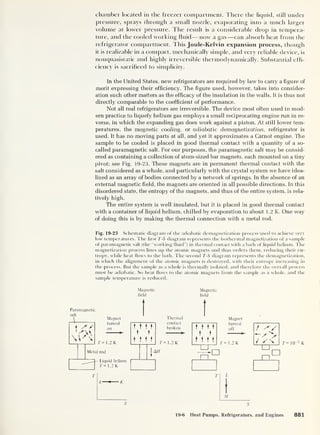 chamber located in the freezer compartment. There the liquid, still under
pressure, sprays through a small nozzle, evaporating into a much larger
volume at lower pressure. The result is a considerable chop in tempera-
ture, and the cooled working fluid —now a gas —can absorb heat from the
refrigerator compartment. This Joule-Kelvin expansion process, though
it is realizable in a compact, mechanically simple, and very reliable device, is
nonquasistatic and highly irreversible thermodynamically. Substantial effi-
ciency is sacrificed to simplicity.
In the United States, new refrigerators are required by law to carry a figure of
merit expressing their efficiency. The figure used, however, takes into consider-
ation such other matters as the efficacy of the insulation in the walls. It is thus not
directly comparable to the coefficient of performance.
Not all real refrigerators are irreversible. The device most often used in mod-
ern practice to liquefy helium gas employs a small reciprocating engine run in re-
verse, in which the expanding gas does work against a piston. At still lower tem-
peratures, the magnetic cooling, or adiabatic demagnetization, refrigerator is
used. It has no moving parts at all, and yet it approximates a Carnot engine. The
sample to be cooled is placed in good thermal contact with a quantity of a so-
called paramagnetic salt. For our purposes, the paramagnetic salt may be consid-
ered as containing a collection of atom-sized bar magnets, each mounted on a tiny
pivot; see Fig. 19-23. These magnets are in permanent thermal contact with the
salt considered as a whole, and particularly with the crystal system we have idea-
lized as an array of bodies connected by a network of springs. In the absence of an
external magnetic field, the magnets are oriented in all possible directions. In this
disordered state, the entropy of the magnets, and thus of the entire system, is rela-
tively high.
The entire system is well insulated, but it is placed in good thermal contact
with a container of liquid helium, chilled by evaporation to about 1.2 K. One way
of doing this is by making the thermal connection with a metal rod.
Fig. 19-23 Schematic diagram of the adiabatic demagnetization process used to achieve very
low temperatures. The first T-S diagram represents the isothermal magnetization of a sample
of paramagnetic salt (the “working fluid”) in thermal contact with a bath of liquid helium. The
magnetization process lines up the atomic magnets and thus orders them, reducing their en-
tropy, while heat flows to the bath. The second T-S diagram represents the demagnetization,
in which the alignment of the atomic magnets is destroyed, with their entropy increasing in
the process. But the sample as a whole is thermally isolated, and therefore the overall process
must be adiabatic. So heat flows to the atomic magnets from the sample as a whole, and the
sample temperature is reduced.
Magnetic
field
Paramagnetic
salt
Thermal
contact
broken
T= 1.2 K
Magnetic
field
Magnet
turned
off
T = 1.2 K T = 1
0~2
K
M
19-6 Heat Pumps, Refrigerators, and Engines 881
 