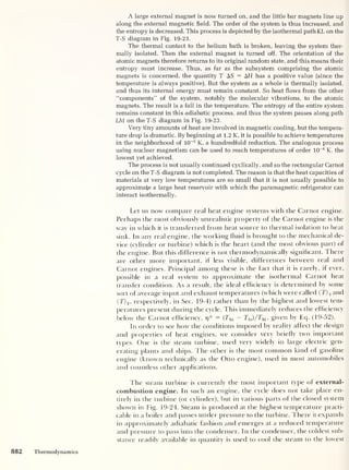 A large external magnet is now turned on, and the little bar magnets line up
along the external magnetic field. The order of the system is thus increased, and
the entropy is decreased. This process is depicted by the isothermal path KL on the
T-S diagram in Fig. 19-23.
The thermal contact to the helium bath is broken, leaving the system ther-
mally isolated. Then the external magnet is turned off. The orientation of the
atomic magnets therefore returns to its original random state, and this means their
entropy must increase. Thus, as far as the subsystem comprising the atomic
magnets is concerned, the quantity T AS = AH has a positive value (since the
temperature is always positive). But the system as a whole is thermally isolated,
and thus its internal energy must remain constant. So heat flows from the other
“components” of the system, notably the molecular vibrations, to the atomic
magnets. The result is a fall in the temperature. The entropy of the entire system
remains constant in this adiabatic process, and thus the system passes along path
LM on the T-S diagram in Fig. 19-23.
Very tiny amounts of heat are involved in magnetic cooling, but the tempera-
ture drop is dramatic. By beginning at 1.2 K, it is possible to achieve temperatures
in the neighborhood of 10
-2
K, a hundredfold reduction. The analogous process
using nuclear magnetism can be used to reach temperatures of order 10
-6
K, the
lowest yet achieved.
The process is not usually continued cyclically, and so the rectangular Carnot
cycle on the T-S diagram is not completed. The reason is that the heat capacities of
materials at very low temperatures are so small that it is not usually possible to
approximate a large heat reservoir with which the paramagnetic refrigerator can
interact isothermally.
Let us now compare real heat engine systems with the Carnot engine.
Perhaps the most obviously unrealistic property of the Carnot engine is the
way in which it is transferred from heat source to thermal isolation to heat
sink. In any real engine, the working fluid is brought to the mechanical de-
vice (cylinder or turbine) which is the heart (and the most obvious part) of
the engine. But this difference is not thermodynamically significant. There
are other more important, if less visible, differences between real and
Carnot engines. Principal among these is the fact that it is rarely, if ever,
possible in a real system to approximate the isothermal Carnot heat
transfer condition. As a result, the ideal efficiency is determined by some
sort of average input and exhaust temperatures (which were called ( T) i and
<T) 2 ,
respectively, in Sec. 19-4) rather than by the highest and lowest tem-
peratures present during the cycle. This immediately reduces the efficiency
below the Carnot efficiency, r?* = (Thi
— TIo )/7 hi ,
given by Eq. (19-52).
In order to see how the conditions imposed by reality affect the design
and properties of heat engines, we consider very briefly two important
types. One is the steam turbine, used very widely in large electric gen-
erating plants and ships. The other is the most common kind of gasoline
engine (known technically as the Otto engine), used in most automobiles
and countless other applications.
The steam turbine is currently the most important type of external-
combustion engine. In such an engine, the cycle does not take place en-
tirely in the turbine (or cylinder), but in various parts of the closed system
shown in Fig. 19-24. Steam is produced at the highest temperature practi-
cable in a boiler and passes under pressure to the turbine. There it expands
in approximately adiabatic fashion and emerges at a reduced temperature
and pressure to pass into the condenser. In the condenser, the coldest sub-
stance readily available in quantity is used to cool the steam to the lowest
882 Thermodynamics
 
