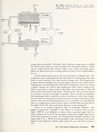 Exhaust
gas
Fig. 19-24 Schematic diagram of a steam turbine
system. The closed system is typical of large external-
combustion engines.
Turbine
AW„
out
temperature practicable. The boiler and condenser temperatures establish
the ideal Carnot efficiency and thus limit the maximum efficiency which
can be expected from the system. (This is one reason why large power
plants are placed near rivers or large bodies of water, if it is at all possible to
do so.)
In the condensation process, the steam condenses to liquid water. The
condensed water is pumped back into tbe boiler by a feed pump. Since the
boiler is under pressure, the water must be compressed. The compression
is approximately adiabatic. In a Carnot engine, this process would result in
bringing the working fluid back to the boiler temperature. But water, being
a liquid, changes its volume and temperature little under compression.
When its pressure is equal to that in the boiler, its temperature is still well
below that of the steam in the boiler. Therefore the water must be heated
in a process as close to reversible as possible. This is usually accomplished
with multistage boilers, aided by a series of preheaters which may employ
the heat from the stack gases or the low-pressure steam exhausted from the
turbine. But even if the heating process were reversible, it would still take
place at a temperature whose average value is considerably less than that of
the boiler itself. The thermodynamic efficiency is thus impaired.
There is yet another important limit on attainable efficiency. The
highest temperature available in the flame of common fuels is quite
high —3000 K is not difficult to achieve. But a practical upper limit on
boiler temperature is set by the strength of materials at high temperature
and by the properties of water, the working fluid. Roughly speaking, this
upper limit is Thi = 800 K. It is not possible to take advantage of the much
higher Carnot efficiency which would result if Thi were the flame tempera-
ture.
19-6 Heat Pumps, Refrigerators, and Engines 883
 
