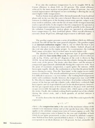 If we take the condenser temperature Ti0 to be roughly 300 K, the
Carnot efficiency is about 0.63, or 63 percent. The actual efficiency
achieved by the most modern steam plants is about 49 percent. Any sub-
stantial improvement will depend on new technology’s allowing the use of
much higher boiler temperatures.
Nuclear fission steam plants differ thermodynamically from fossil-fuel
plants only in the way that the water is heated. However, the hostile envi-
ronment in which parts of the heating system must operate, subject to in-
tense nuclear radiation, rules out the use of some of the strongest materials
(such as special steels). It also requires that the components be operated at
lower temperatures and pressures than would be possible in the absence of
the radiation. Consequently, nuclear plants are operated at substantially
lower temperatures Thi than fossil-fuel plants. Their overall efficiency is
currently about 30 percent, although improvement is still fairly rapid.
The gasoline engine presents a series of problems which are different
in detail, but still fall into the same general categories. The gasoline engine
is an internal-combustion engine —that is, one in which the heat is pro-
duced by chemical reaction right inside the cylinder. Indeed, all parts of
the cycle take place in the engine proper. As a consequence, the working
fluid cannot recirculate, but is created anew in each engine cycle.
The idealized form of the most important type of gasoline-engine
cycle is called the four-stroke Otto cycle. Its operation is shown schemati-
cally in Fig. 19-25«, and the p-V diagram of the cycle is shown in Fig.
19-256. An air-fuel mixture is drawn into the cylinder during the outward
intake stroke of the piston. The intake valve then closes, and the mixture is
compressed approximately acliabatically during the compression stroke. Near
the point of maximum compression, a spark ignites the mixture, which
burns quite rapidly. Ideally, the combustion is so fast that the piston hardly
moves during its course. Thus the “heat input” to the engine occurs under
isometric conditions. The actual combustion process is far from quasistatic.
It is difficult to measure —or even define —the working fluid temperature
under such conditions. Locally, however, the temperature may reach 6000
K. The effective input temperature is far lower. It is further reduced by the
contact of the hot gas with the cylinder walls, which have a relatively high
heat capacity and are kept relatively cool. In the idealized picture, however,
the hot gas expands more or less acliabatically in the power stroke and then
escapes irreversibly through the exhaust valve, which opens at the end of
the stroke. Finally, the residual working fluid is pushed out of the cylinder
during the exhaust stroke, and a fresh quantity of air-fuel mixture is
drawn in.
It can be shown that the ideal efficiency of tfie Otto cycle is given by the
expression
7]
= 1 - r
J
-y
(19-70)
where r, the compression ratio, is the ratio of the maximum volume of the
cylinder to its minimum volume and y is the specific heat ratio. (This result
applies to the adiabatic compression ratio of Carnot engines as well.) The
practical compression ratio is limited by the cost and availability of fuels
which do not ignite prematurely as they are heated by adiabatic compres-
sion. With lead-free fuels, a practical limit is about r = 9. Since y — 1.4, this
corresponds to an ideal efficiency j)
— 58 percent. In fact, attainable effi-
884 Thermodynamics
 