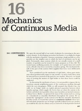 I
Mechanics
of Continuous Media
16-1 CONTINUOUS We open the second half of our study of physics by returning to the new-
MEDIA tonian domain. In developing newtonian mechanics, it was logical to begin
with the mechanics ofparticles. Systems containing a single particle or a few
particles are the simplest ones to which the laws of mechanics can be ap-
plied. Fortunately, many systems which do not actually consist of a small
number of particles can be treated for many purposes as if they did. We
treated many oscillating systems, for example, as if a point mass were acted
on by a Hooke’s-law force exerted by a massless spring. The mechanical de-
tails of the part of the system which supplied that force were deliberately
ignored.
Next considered was the mechanics of rigid bodies, whose parts main-
tain a fixed position with respect to one another. In such a body there must
be internal forces exerted on the parts by one another. However, we found
ways of treating the motion of rigid bodies so that these forces could be
neglected.
In discussing the mechanics of waves, it is not possible to ignore the in-
teractions among neighboring parts of the continuous medium through
which the wave propagates. While we still assumed that Hooke’s law was
valid, we no longer made an explicit physical separation between ideal,
massless springs, which supply the forces that act when the system is dis-
turbed, and ideal, inert particles whose mass furnishes an inertial resistance
to those forces. Rather, we pictured the mass of the system (such as a string
or a drumhead) as smoothly distributed throughout the system. We as-
sumed the “springiness” of the system to be likewise smoothly distributed.
In other words, we treated the system as a continuous medium whose iner-
tial and elastic properties are no longer spatially isolated from one another
(as would be the case for a linear array or network of ideal particles hooked
697
 