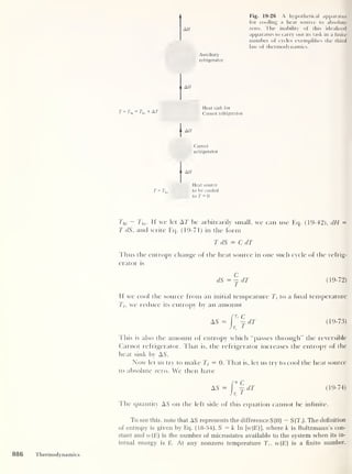 Fig. 19-26 A hypothetical apparatus
for cooling a heat source to absolute
AH zero. The inability of this idealized
apparatus to carry out its task in a finite
number of cycles exemplifies the third
law of thermodynamics.
Auxiliary
refrigerator
O AH
Heat sink for
T = T = T + AT
1 1
hi Mo Carnot refrigerator
|
AH
Carnot
refrigerator
-i AH
Heat source
T = T]o
to be cooled
to T = 0
Thi
— Co. If we let AT be arbitrarily small, we can use Eq. (19-42), dH =
T dS, and write Eq. (19-71) in tbe form
T dS = C dT
Thus the entropy change of the heat source in one such cycle of the refrig-
erator is
C
dS=jdT (19-72)
If we cool the source from an initial tempeature Tt
to a final temperature
Tf,
we reduce its entropy by an amount
[Tf C
AS = - dT (19-73)
J Ti
1
Ellis is also the amount of entropy which “passes through" the reversible
Carnot refrigerator. That is, the refrigerator increases the entropy of the
heat sink by AS.
Now let us try to make Tf = 0. That is, let us try to cool the heat source
to absolute zero. We then have
AS = f°^dT (19-74)
J 7)
l
The quantity AS on the left side of this equation cannot be infinite.
To see this, note that AS represents the difference S (0) — S(T ; ). The definition
of entropy is given by Eq. (18-54], S = k In [w(E]], where k is Boltzmann’s con-
stant and w(E) is the number of microstates available to the system when its in-
ternal energy is E. At any nonzero temperature T,-, w(E) is a finite number,
886 Thermodynamics
 