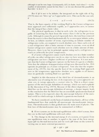 although it can be very large. Consequently, S(T f )
is finite. And when T = 0, the
number of microstates cannot be less than 1, so we can discount the possibility
that S (0) = k In 0 = —°°.
But if AS is not to be infinite, the integrand on the right side of Eq.
(19-74) must not “blow up” as T approaches zero. This can be the case only
if
C >0 as T >0 (19-75)
That is, the heat capacity of the working fluid in the Carnot refrigerator
must approach zero sufficiently rapidly, as T approaches zero, to ensure
that the integral has a finite value.
The physical significance is that in each cycle, the refrigerator is ca-
pable of removing less heat from the source than it did in the previous
cycle. Although it cannot be proved rigorously here, the total heat removed
from the source is described mathematically by a convergent infinite series.
At best, an infinite number of terms, representing an infinite number of
refrigerator cycles, are required to reach absolute zero. Since each cycle of
a real refrigerator takes a finite amount of time to execute, even an ideal
Carnot refrigerator cannot reach absolute zero in a finite amount of time.
However, there is no bar in principle against using such a refrigerator to
reach an arbitrarily low finite temperature.
If a Carnot refrigerator cannot reach absolute zero in a finite number
of cycles, no other refrigerator can do so, since we have seen that no other
refrigerator can have a higher coefficient of performance. It is not neces-
sary that the Carnot refrigerator operate on the basis of a gas in a cylinder.
Note that the adiabatic demagnetization refrigerator discussed in Sec. 19-6
operates in principle as a Carnot refrigerator. Note also that the require-
ment of Eq. (19-75), that the specific heat of the working fluid approach
zero as the temperature approaches absolute zero, applies to all matter,
since no particular working fluid was specified.
Implicit in this discussion of the third law of thermodynamics is an
alternative way of stating the law: As the temperature of a system approaches ab-
solute zero, its entropy approaches a constant value S 0 This is a direct conse-
quence of the microscopic definition of entropy, which was used explicitly
in the discussion of Eq. (19-74). Because of the direct dependence of the
third law on the microscopic definition of entropy, a deeper inquiry leads
to the conclusion that the third law has an essentially quantum-mechanical
nature. This is to be expected, since the microscopic behavior of the statis-
tical world in which entropy is defined is quantum-mechanical.
We have considered, on the basis of statistical mechanics, all four of the
fundamental laws that underlie all macroscopic thermodynamic interac-
tions. Thermodynamics is thus grafted onto the main stem of physics. The
four laws of thermodynamics may be summarized as follows:
0. If two systems are in thermal equilibrium with a third system, then
they are in thermal equilibrium with each other.
1. The change in the internal energy E of a system, as it passes from
one equilibrium state to another, is equal to the sum of the heat energy
input A77 via thermal interaction and the work AW done on the system by
varying one or more external parameters:
AT = H + AW
19-7 The Third Law of Thermodynamics 887
 