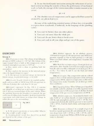 2. In any thermodynamic interaction among the subsystems of an iso-
lated system involving the transfer of heat, the performance of mechanical
work, or both, the entropy of the system must either remain constant or in-
crease:
A5 55 0
3. The absolute zero of temperature can be approached but cannot be
attained by any physical process.
Because of the underlying statistical nature of these laws, it is possible
to express them trenchantly, if indirectly, in the language of the gambling
casino:
0. You can’t be luckier than any other player.
1. You can't win more than the whole pot.
2. You can’t do any better than to break even.
3. You can’t cash in all your chips and get out of the game.
EXERCISES
Group A
19-1. From water to steam. The volume of one kilogram
of water at 100°C is about 1 x 10
-3
m3
. The volume of the
vapor formed when it boils at this temperature and at
standard atmospheric pressure is 1.671 m3
.
a. How much work is done in pushing back the
atmosphere?
b. How much is the increase in the internal energy
when the liquid changes to vapor?
c. Is this increase in internal energy an increase in
kinetic energy, in potential energy, or in both?
19-2. It works! Exactly 1 kmol of air expands isother-
mally and reversibly at 300 K from 2.00 atm pressure to
1
.00
atm. Calculate the work done by the gas.
19-3 .Joule’s experiment. In Fig. 19E-3, A contains
one kilomole of an ideal gas at pressure p and tempera-
ture T. B is an evacuated space of the same volume. When
the partition between the chambers is removed, the gas
rushes into B, filling both chambers. Joule performed this
experiment and could detect no temperature change in
either the gas or the surroundings.
A B
Fig. 19E-3
a. Is the process quasistatic or irreversible? What is
the value of AH? of AW? of AE?
b. Accepting Joule’s result, how does E for an ideal
gas depend on the volume of the gas?
19-4. Adiabatic expansion. In an adiabatic process,
1.00 kmol of oxygen at 5.00 atm pressure and 300 K tem-
perature expands so that its final pressure is 1.00 atm.
What is its final volume and temperature? Consider the
gas as ideal.
19-5. It
r
ork done in compressing gas. From physical con-
siderations, show that the work done in compressing adia-
batically and reversibly n kilomoles of an ideal gas is W =
nCv'(Tf
—
Ti), where Tf and ZJ are the final and initial
temperatures.
19-6. Diesel engine. The compression ratio in a diesel
engine is 16 to 1. If the initial temperature of the air being
compressed is 300 K, what is its temperature at the end of
the compression stroke? Consider air an ideal gas under
these conditions.
19-7. Liquefying helium. When helium gas is liquefied,
it is initially cooled by adiabatic reversible expansion from
15.0 atm pressure to 1.00 atm pressure. Calculate the final
temperature if the gas was at a temperature of 290 K.
19-8. Adiabatic compression. An insulated cylinder con-
tains 0.200 m3
of carbon dioxide at room temperature
(300 K) and atmospheric pressure (1.01 x 10° Pa). It is
compressed adiabatically until the pressure is increased to
1.00 x 106
Pa. Find the final volume and temperature of
the gas.
19-9. Monatomic or diatomic
?
As a sample of gas is al-
lowed to expand quasistatically and adiabatically, its pres-
sure drops from 1.20 X 105
Pa to 1.00 x 105
Pa, and its
temperature drops from 300 K to 280 K. Is the gas mona-
tomic or diatomic?
888 Thermodynamics
 