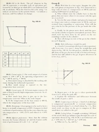 19-10. Fill in the blanks. The p-V diagram in Fig.
19E-10 represents a reversible cycle of operations per-
formed by an ideal gas in which MN is an isothermal and
NK an adiabatic. Fill in the chart for this cycle, using + to
indicate an increase in the quantity listed, — to indicate a
decrease, and 0 to indicate no change.
P Fig. 19E-10
Path A AW AE AT AS
KL
LM
MN
NK
19-11. Carnot engine, I. The work output of a Carnot
engine is 1.00 x 103
J.
Its operating temperatures are
Thi = 400 K and 7j0 = 300 K.
a. How much energy is absorbed by the working sub-
stance during the isothermal expansion?
b. How much energy is rejected to the low-
temperature heat reservoir?
19-12. Carnot engine, II. A Carnot engine removes 16
units of heat from the high-temperature reservoir. Its ef-
ficiency is 1/4.
a. How much heat does it give up to the low-
temperature reservoir? What is the work output?
b. If the temperature of the heat source is 400 K,
what is the temperature of the heat sink?
19-13. Heat pump. A heat pump is to be used to heat a
house to an inside temperature of 20°C. Compare its ideal
coef hcient of performance E*p for the cases when the out-
side temperature is — 10°C (14°F) and when it is + 10°C
(50°F).
19-14. Efficient performance. Show that the relation
between the Carnot efficiency 17
* and the Carnot coeffi-
cient of performance E? is Ef = (1 — r]*)/r}*.
Group B
19-15. Work done by a heat engine. Imagine the cylin-
der and piston arrangement in Fig. 19-1 immersed in a
large tank of water at a temperature of 300 K and con-
taining 0.200 knrol of an ideal gas.
a. What volume must the cylinder have so that the
piston does not move when it is in contact with the open
air at sea level?
b. Now let the same cylinder and piston be immersed
in a large water tank at a temperature of 360 K, and con-
strained from expanding or contracting. What will the
new value be for the pressure of the gas inside the cylin-
der?
c. Finally, let the piston move slowly until the pres-
sure in the cylinder is equal to atmospheric pressure. How
much work has been done by the piston on the sur-
roundings outside of the cylinder?
d. Show all changes in state of the gas in the cylinder
on a p-V diagram.
19-16. Moles following a straight-line path.
a. n kmol of a monatomic ideal gas is taken quasistati-
cally from state A to state C along the straight-line path
shown in Fig. 19E-16. For this process, calculate the work
AW done on the gas, the increase AE of its internal energy,
and the heat AH added to the gas. Express all answers in
terms of pA and VA .
P Fig. 19E-16
b. Repeat part a if the gas is taken quasistatically
from A to C along the path ABC.
c. Explain the similarities and differences between
the results of parts a and b.
19-17. Compressing an ideal gas. n kmol of an ideal gas
is compressed quasistatically at constant temperature
from an initial volume VA to a final volume Vg < VA How
much work was done on the gas to compress it? How
much heat was added to the gas?
19-18. Cycling helium. A sample containing 1.00 kmol
of the nearly ideal gas helium is put through the cycle of
operations shown in Fig. 19E-18.5C is an isothermal, and
pA = 1.00 atm, VA
= 22.4 m3
, pB = 2.00 atm.
a. What are TA , 7 e ,
and F c ?
Exercises 889
 