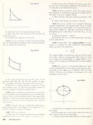 p Fig. 19E-18
b. Calculate the work output during the cycle.
c. Show that this work is equal to the net heat ab-
sorbed by the gas.
d. Calculate the efficiency of the cycle.
19-19. Cycling an ideal gas. In the cycle shown in Fig.
19E-19.TB and CD are isotherms. The working substance
may be considered an ideal gas.
P Fig. 19E-19
a. For each of the four parts of the cycle, are the
quantities AH', AIT, AE, AT, and AS positive or nega-
tive according to the sign convention used in the text?
b. When the working substance returns to A after
one complete cycle, are these five quantities positive or
negative compared with their original value?
19-20. Slopes of adiabatics and isothermals. In a p-V dia-
gram an adiabatic and an isothermal curve for an ideal gas
intersect. Show that the absolute value of the slope of the
adiabatic is y times that of the isothermal. Hence the adia-
batic curve is steeper because the specific heat ratio y is
greater than 1
.
19-21. Isothermal expansion, n kmol of an ideal gas ex-
pands isothermally from volume VA to volume VB > VA .
Find the change in entropy of the gas.
19-22. Work on an ideal gas.
a. Show that the work on an ideal gas in an adiabatic
expansion from Vt
to Vf is W = (pf Vf — pt
Vf )/(y
- 1).
b. Referring to Fig. 19-16 for the Carnot cycle, show
that the net work along the adiabatics NK and LM is zero
by using the result obtained for part a.
19-23. Isothermal expansion, work, and entropy change.
One kilomole of an ideal gas expands reversibly and iso-
thermally to twice its original volume.
a. Show that the work done on the gas is equal to —RT
In 2.
b. What is the change in entropy of the gas?
19-24. Two ways to calculate work. A sample of ideal gas
expands adiabatically and quasistatically from an initial
state of pressure pA and volume VA to a final state of pres-
sure pB and volume VB . Find the work done on the gas
during this process and express it in terms oi pA ,
VA , pB ,
VB ,
and y.
a. directly from W = - f{p dV.
b. from the first law of thermodynamics and Eqs.
(19-13) and (19-14).
19-25. Compressibility. The compressibility of a sub-
stance is a measure of that substance's deformability
under pressure. It is defined as
1 dV
K ~
V dp
The compressibility of an ideal gas depends on the condi-
tions under which it is compressed. Show that if an ideal
gas is compressed isothermally its compressibility is 1 /p,
whereas if it is compressed adiabatically its compressibility
is l/yp.
19-26. Heat engine, I. A monatomic ideal gas is used
as the working fluid of a heat engine which operates qua-
sistatically in the elliptical cycle ABCDA shown in Fig.
19E-26. (The area of an ellipse of semimajor axis a and
semiminor axis b is 7mb.)
Fig. 19E-26
a. Find the work output for one cycle of operation of
this engine.
b. If the input part of the cycle is taken to be the arc
ABC, find the heat energy input AHx
.
c. Find the thermodynamic efficiency of this engine.
890 Thermodynamics
 