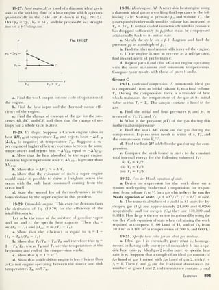 19-27. Heat engine, II. n kmol of a diatomic ideal gas is
used as the working fluid of a heat engine which operates
quasistatically in the cycle ABCA shown in Fig. 19E-27.
Here p B = 2pA , Vc = 3VA ,
and the process BC is a straight
line on a p-V diagram.
P Fig. 19E-27
B
A
VA Vc =3 VA
a. Find the work output for one cycle of operation of
the engine.
b. Find the heat input and the thermodynamic effi-
ciency of the engine.
c. Find the change of entropy of the gas for the pro-
cesses AB , BC, and CA, and show that the change of en-
tropy for a whole cycle is zero.
19-28. It’s illegal. Suppose a Carnot engine takes in
heat AHChi at temperature Thi and rejects heat ~AHC  0
(A//Cl0 is negative) at temperature 7j0 . Suppose a su-
per engine of higher efficiency operates between the same
temperatures and rejects heat — AHS i 0 equal to — AHC  0 -
a. Show that the heat absorbed by the super engine
from the high temperature source, AF/ Shi ,
is greater than
AHchi-
b. Show that -A1T5 > - AWC .
c. Show that the existence of such a super engine
would make it possible to drive a freighter across the
ocean with the only heat consumed coming from the
ocean itself.
d. State the second law of thermodynamics in the
form violated by the super engine in this problem.
19-29. Ottomobile engine. This exercise demonstrates
the derivation of Eq. (19-70) for the efficiency of the
ideal Otto cycle.
Let m be the mass of the mixture of gasoline vapor
and air and cv the specific heat capacity. Then Hin =
mcv(TD - Tc) and |//out |
= mcv(TE ~ TB).
a. Show that the efficiency is equal to 17 = 1
—
(Tb - Tb )/(Td - Tc )
b. Show that TC/TD = TB /TE and therefore that 17
=
1
- Tb /Tc ,
where TB and Tc are the temperatures at the
beginning and end of the compression stroke.
c. Show that 17
= 1 — r1_v.
d. Show that an ideal Otto engine is less efficient than
a Carnot engine operating between the source and sink
temperatures Thi and 7j0 .
19-30. Heat engine, III. A reversible heat engine using
a diatomic ideal gas as a working fluid operates in the fol-
lowing cycle: Starting at pressure pA and volume VA ,
the
gas expands isothermally until its volume has increased to
VB = 3T^. It is then cooled isometrically until its pressure
has dropped sufficiently (to pc )
that it can be compressed
adiabatically back to its initial state.
a. Sketch the cycle on a p-V diagram and find the
pressure pc as a multiple of pA .
b. Find the thermodynamic efficiency of the engine.
c. If the engine is run in reverse as a refrigerator,
find its coefficient of performance.
d. Repeat parts b and c for a Carnot engine operating
with the same maximum and minimum temperatures.
Compare your results with those of parts b and c.
Group C
19-31. Isothermal compression. A monatomic ideal gas
is compressed from an initial volume T, to a final volume
Vf. During the compression, there is a transfer of heat
which maintains the temperature of the gas at its initial
value so that Tf = T,
.
The sample contains n kmol of the
gas.
a. Find the initial and final pressures pi and pf ,
in
terms of n, V, , T, and Vf .
b. What is the pressure p(V) of the gas during this
isothermal compression?
c. Find the work AIT done on the gas during the
compression. Express your result in terms of n, Tt ,
and
the compression ratio Vt /Vf.
d. Find the heat AH added to the gas during the com-
pression.
e. Compare the work found in part c to the constant
total internal energy for the following values of Vf :
(i) Vf = VJ2
(ii) Vf = V{ /3
(iii) Vf = Vt/5
19-32. Van der Waals equation of state.
a. Derive an expression for the work done on a
system undergoing isothermal compression (or expan-
sion) from volume Vj to V2 for a gas which obeys the van der
Waals equation of state, (p + aJH/V2
) (V — bJf) = nRT.
b. The numerical values of a and b in SI units for hy-
drogen gas (H2 ) are approximately 24,800 and 0.0266
respectively, and for oxygen (02 )
they are 138,000 and
0.0318. How large is the correction introduced by using the
van der Waals equation of state when calculating the work
required to compress 0.100 kmol of H2 and of 02 from
10.0 m3
to 0.100 m3
at temperatures of 300 K and 600 K?
19-33. Specific heat ratio for an ideal gas mixture.
a. Ideal gas 1 is chemically pure (that is, homoge-
neous, or having only one type of molecule). It has a spe-
cific heat ratio ji
.
Ideal gas 2 is also pure; its specific heat
ratio is y2 Suppose that a sample of an ideal gas consists of
/1n kmol of gas 1 mixed with f2n kmol of gas 2, with fx +
fi = 1 • Then f and /2 are the fractional abundances (by
number) of gases 1 and 2, and the mixture contains a total
Exercises 891
 