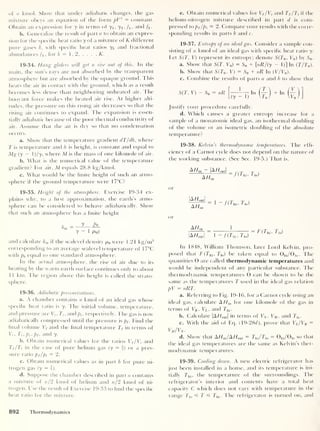 of n kmol. Show that under adiabatic changes, the gas
mixture obeys an equation of the form pVy = constant.
Obtain an expression for y in terms of ji , y2 ,/i> and /2 •
b. Generalize the result of part a to obtain an expres-
sion for the specific heat ratio y of a mixture of K different
pure gases k. with specific heat ratios yk and fractional
abundances fk ,
for k = 1, 2, . . . ,
K.
19-34. Hang gliders will get a rise out of this. In the
main, the sun’s rays are not absorbed by the transparent
atmosphere but are absorbed by the opaque ground. This
heats the air in contact with the ground, which as a result
becomes less dense than neighboring unheatecl air. The
buoyant force makes the heated air rise. At higher alti-
tudes, the pressure on this rising air decreases so that the
rising air continues to expand. The expansion is essen-
tially adiabatic because of the poor thermal conductivity of
air. Assume that the air is dry so that no condensation
occurs.
a. Show' that the temperature gradient dT/dh, where
T is temperature and h is height, is constant and equal to
Mg (y
— )/y. where M is the mass of one kilomole of air.
b. What is the numerical value of the temperature
gradient? For air, M equals 28.8 kg/kmol.
c. What would be the finite height of such an atmo-
sphere if the ground temperature were 17°C?
19-35. Height of the atmosphere. Exercise 19-34 ex-
plains why, to a hrst approximation, the earth’s atmo-
sphere can be considered to behave adiabatically. Show
that such an atmosphere has a finite height
and calculate hm if the sealevel density p0 were 1.21 kg/m3
corresponding to an average sealevel temperature of 17°C
with p0 equal to one standard atmosphere.
In the actual atmosphere, the rise of air due to its
heating by the warm earth surface continues only to about
1 1 km. The region above this height is called the strato-
sphere.
19-36. Adiabatic pressurizations.
a. A chamber contains n kmol of an ideal gas whose
specific heat ratio is y. The initial volume, temperature,
and pressure are V,- , T, , and p,- , respectively. The gas is now
adiabatically compressed until the pressure is pf . Find the
final volume Vf and the final temperature Tf in terms of
Vi. Ti, pi, pf ,
and y.
b. Obtain numerical values for the ratios Vf /Vt
and
Tf/Ti in the case of pure helium gas (y
= f) or a pres-
sure ratio pf/pi = 2.
c. Obtain numerical values as in part b for pure ni-
trogen gas (y = |).
d. Suppose the chamber described in part a contains
a mixture of n/ 2 kmol of helium and n/2 kmol of ni-
trogen. Use the result of Exercise 19-33 to find the specific
heat ratio for the mixture.
e. Obtain numerical values for Vf /Vi and Tf /Ti if the
helium-nitrogen mixture described in part d is com-
pressed to pf/pi = 2. Compare your results with the corre-
sponding results in parts b and c.
19-37. Entropy of an ideal gas. Consider a sample con-
sisting of n kmol of an ideal gas with specific heat ratio y.
Fet S(T, V) represent its entropy; denote S(T0 , V0 ) by 50 .
a. Show that S(T. V0 )
= S0 + [nR/(y - 1)] In (T/T0 ).
b. Show' that S(T0 , V) = S0 + nR In (V/V0 ).
c. Combine the results of parts a and b to show that
S(T, V) - S0 = nR In + In
Justify your procedure carefully.
d. Which causes a greater entropy increase for a
sample of a monatomic ideal gas, an isothermal doubling
of the volume or an isometric doubling of the absolute
temperature?
19-38. Kelvin’s thermodynamic temperatures. The effi-
ciency of a Carnot cycle does not depend on the nature of
the working substance. (See Sec. 19-5.) That is.
A/7in ~ |A//„ut |
AHm
— f(Thi , 7j0)
or
or
|A/7„U ,|
A/fin
7j0 )
AF/jn
|A//0Ut
1
1 ~ f(Thi > T|0)
F(Thi , ^0)
In 1848, William Thomson, later Lord Kelvin, pro-
posed that F(Thi , 7j0 ) be taken equal to 0hi /0]O . The
quantities 0 are called thermodynamic temperatures and
would be independent of any particular substance. The
thermodynamic temperatures 0 can be shown to be the
same as the temperatures T used in the ideal gas relation
pV = nRT.
a. Referring to Fig. 19-16, for a Carnot cycle using an
ideal gas, calculate A Hm for one kilomole of the gas in
terms of VK , VL ,
and Thi .
b. Calculate |A//0Ut |
in terms of VN , VM , and 7j0 .
c. With the aid ol Eq. (19-28<7), prove that Vl/Vk =
VM/VN .
d. Show that AHjAHouX = Thi /7j0 = 0hi /0io so that
the ideal gas temperatures are the same as Kelvin’s ther-
modynamic temperatures.
19-39. Cooling doiun. A new electric refrigerator has
just been installed in a home, and its temperature is ini-
tially 7 hi ,
the temperature of the surroundings. The
refrigerator’s interior and contents have a total heat
capacity C w'hich does not vary with temperature in the
range 7j0 =£ T =£ Thi . The refrigerator is turned on, and
892 Thermodynamics
 