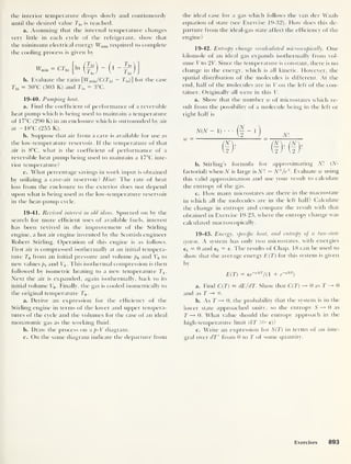 the interior temperature drops slowly and continuously
until the desired value TUl is reached.
a. Assuming that the internal temperature changes
very little in each cycle of' the refrigerant, show that
the minimum electrical energy Wmin required to complete
the cooling process is given by
wmin = crhi
_ Jjp
Thi , j
b. Evaluate the ratio [Wmin/C(Thi - T]0)] for the case
In )
-
1 lo
Thi = 30°C (303 K) and T,0
= 3°C.
19-40. Pumping heat.
a. Find the coefficient of performance of a reversible
heat pump which is being used to maintain a temperature
of 17°C (290 K) in an enclosure which is surrounded by air
at - 18°C (255 K).
b. Suppose that air from a cave is available for use as
the low-temperature reservoir. If the temperature of that
air is 8°C, what is the coefficient of performance of a
reversible heat pump being used to maintain a 17°C inte-
rior temperature?
c. What percentage savings in work input is obtained
by utilizing a cave-air reservoir? Hint: The rate of heat
loss from the enclosure to the exterior does not depend
upon what is being used as the low-temperature reservoir
in the heat-pump cycle.
19-41. Revived interest in old ideas. Spurred on by the
search for more efficient uses of available fuels, interest
has been revived in the improvement of the Stirling
engine, a hot air engine invented bv the Scottish engineer
Robert Stirling. Operation of this engine is as follows.
First ait' is compressed isothermally at an initial tempera-
ture T0 from an initial pressure and volume p0 and l 0 to
new values pi and Vx . This isothermal compression is then
followed by isometric heating to a new temperature Tj
Next the air is expanded, again isothermally, back to its
initial volume V0 . Finally, tbe gas is cooled isometrically to
the original temperature T0 .
a. Derive an expression for the efficiency of the
Stirling engine in terms of the lower and upper tempera-
tures of the cycle and the volumes for the case of an ideal
monatomic gas as the working fluid.
b. Draw the process on a p-V diagram.
c. On the same diagram indicate the departure from
the ideal case for a gas which follows the van der Waals
equation of state (see Exercise 19-32). How does this de-
parture from the ideal-gas state affect the efficiency of the
engine?
19-42. Entropy change recalculated microscopically. One
kilomole of an ideal gas expands isothermally from vol-
ume V to 2T. Since the temperature is constant, there is no
change in the energy, which is all kinetic. However, the
spatial distribution of the molecules is different. At the
end, half of the molecules are in V on the left of the con-
tainer. Originally all were in this V.
a. Show that the number w of microstates which re-
sult from the possibility of a molecule being in the left or
right half is
o
W
N(N — 1)
• • - 1
) Nl
b. Stirling’s formula for approximating Nl (N-
factorial) when N is large is Nl — NN/e
N. Evaluate w using
this valid approximation and use your result to calculate
the entropy of the gas.
c. How many microstates are there in the macrostate
in which all the molecules are in the left half? Calculate
the change in entropy and compare the result with that
obtained in Exercise 19-23, where the entropy change was
calculated macroscopically.
19-43. Energy, specific heat, and entropy of a two-state
system. A system has only two microstates, with energies
6! = 0 and e2 = e. The results of Chap. 18 can be used to
show that the average energy E(T) for this system is given
by
E(T) = ee~
dkT
/( 1 + e~
dkT
)
a. Find C(T) = dE/dT. Show that C(T) 0 as T 0
and as T —
b. As T 0, the probability that the system is in the
lower state approached unity, so the entropy S —» 0 as
T —> 0. What value should the entropy approach in the
high-temperature limit (AT 55=- e)?
c. Write an expression for S(T) in terms of an inte-
gral over dT' from 0 to T of some quantity.
Exercises 893
 
