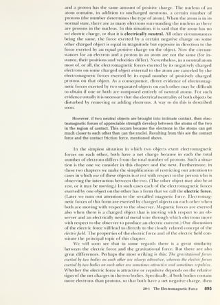 and a proton has the same amount of positive charge. The nucleus of an
atom contains, in addition to uncharged neutrons, a certain number of
protons (the number determines the type of atom). When the atom is in its
normal state, there are as many electrons surrounding the nucleus as there
are protons in the nucleus. In this situation, it is said that the atom has no
net electric charge, or that it is electrically neutral. All other circumstances
being the same, the force exerted by a certain negative charge on some
other charged object is equal in magnitude but opposite in direction to the
force exerted by an equal positive charge on the object. Now the circum-
stances for an electron and a proton in an atom are not the same (for in-
stance, their positions and velocities differ). Nevertheless, in a neutral atom
most of, or all, the electromagnetic forces exerted by its negatively charged
electrons on some charged object external to the atom are canceled by the
electromagnetic forces exerted by its equal number of positively charged
protons on that object. As a consequence, direct evidence of electromag-
netic forces exerted by two separated objects on each other may be difficult
to obtain if one or both are composed entirely of neutral atoms. For such
evidence usually it is necessary that the electrical neutrality of both objects be
disturbed by removing or adding electrons. A way to do this is described
soon.
However, if two neutral objects are brought into intimate contact, then elec-
tromagnetic forces of appreciable strength develop between the atoms of the two
in the region of contact. This occurs because the electrons in the atoms can get
much closer to each other than can the nuclei. Resulting from this are the contact
force and the contact friction force, mentioned above.
In the simplest situation in which two objects exert electromagnetic
forces on each other, both have a net charge because in each the total
number of electrons differs from the total number of protons. Such a situa-
tion is the one we consider in this chapter and the next. Furthermore, in
these two chapters we make the simplification of restricting our attention to
cases in which one of these objects is at rest with respect to the person who is
observing the interaction between the two. (The other object may also be at
rest, or it may be moving.) In such cases each of the electromagnetic forces
exerted by one object on the other has a form that we call the electric force.
(Tater we turn out attention to the so-called magnetic force. Electromag-
netic forces of this form are exerted by charged objects on each other when
both are moving with respect to the observer. Magnetic forces are exerted
also when there is a charged object that is moving with respect to an ob-
server and an electrically neutral metal wire through which electrons move
with respect to the observer to produce an electric current.) Our discussion
of the electric force will lead us directly to the closely related concept of the
electricfield. The properties of the electric force and of the electric held con-
stitute the principal topic of this chapter.
We will soon see that in some regards there is a great similarity
between the electric force and the gravitational force. But there are also
great differences. Perhaps the most striking is this: The gravitational forces
exerted by two bodies on each other are always attractive, whereas the electric forces
exerted by two bodies on each other are sometimes attractive and sometimes repulsive.
Whether the electric force is attractive or repulsive depends on the relative
signs of the net charges in the two bodies. Specifically, if both bodies contain
more electrons than protons, so that both have a net negative charge, then
20-1 The Electromagnetic Force 895
 