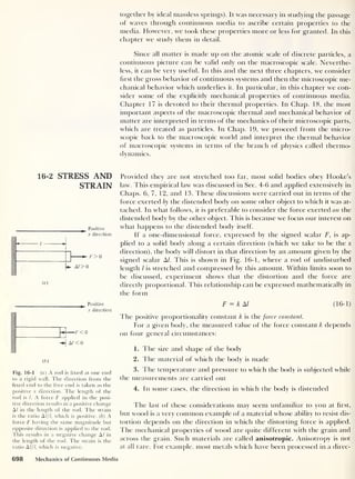 together by ideal massless springs). It was necessary in studying the passage
of waves through continuous media to ascribe certain properties to the
media. However, we took these properties more or less for granted. In this
chapter we study them in detail.
Since all matter is made up on the atomic scale of discrete particles, a
continuous picture can be valid only on the macroscopic scale. Neverthe-
less, it can be very useful. In this and the next three chapters, we consider
first the gross behavior of continuous systems and then the microscopic me-
chanical behavior which underlies it. In particular, in this chapter we con-
sider some of the explicitly mechanical properties of continuous media.
Chapter 17 is devoted to their thermal properties. In Chap. 18, the most
important aspects of the macroscopic thermal and mechanical behavior of
matter are interpreted in terms of the mechanics of their microscopic parts,
which are treated as particles. In Chap. 19, we proceed from the micro-
scopic back to the macroscopic world and interpret the thermal behavior
of macroscopic systems in terms of the branch of physics called thermo-
dynamics.
16-2 STRESS AND
STRAIN
Positive
x direction
/ «
1
1
1 1
[+ A/> 0
(a)
Positive
x direction
( 6 )
Fig. 16-1 (a) A rod is fixed at one end
to a rigid wall. The direction from the
fixed end to the free end is taken as the
positive x direction. The length of the
rod is l. A force F applied in the posi-
tive direction results in a positive change
Al in the length of the rod. The strain
is the ratio A///, which is positive. ( b ) A
force F having the same magnitude but
opposite direction is applied to the rod.
This results in a negative change A l in
the length of the rod. The strain is the
ratio A l/l, which is negative.
Provided they are not stretched too far, most solid bodies obey Hooke’s
law. This empirical law was discussed in Sec. 4-6 and applied extensively in
Chaps. 6, 7, 12, and 13. These discussions were carried out in terms of the
force exerted by the distended body on some other object to which it was at-
tached. In what follows, it is preferable to consider the force exerted on the
distended body by the other object. This is because we focus our interest on
what happens to the distended body itself .
If a one-dimensional force, expressed by the signed scalar F, is ap-
plied to a solid body along a certain direction (which we take to be the x
direction), the body will distort in that direction by an amount given by the
signed scalar A/. This is shown in Fig. 16-1, where a rod of undisturbed
length / is stretched and compressed by this amount. Within limits soon to
be discussed, experiment shows that the distortion and the force are
directly proportional. This relationship can be expressed mathematically in
the form
F = kM (16-1)
l he positive proportionality constant k is the force constant.
For a given body, the measured value of the force constant k depends
on four general circumstances:
1. The size and shape of the body
2. The material of which the body is made
3. The temperature and pressure to which the body is subjected while
the measurements are carried out
4. In some cases, the direction in which the body is distended
The last of these considerations may seem unfamiliar to you at Hrst,
but wood is a very common example of a material whose ability to resist dis-
tortion depends on the direction in which the distorting force is applied.
The mechanical properties of wood are quite different with the grain and
across the grain. Such materials are called anisotropic. Anisotropy is not
at all rare. For example, most metals which have been processed in a direc-
698 Mechanics of Continuous Media
 