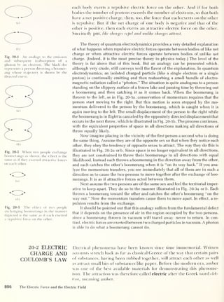 m
Fig. 20-1 An analogy to the emission
and subsequent reabsorption of a
photon by an electron. The black dot
represents a person throwing a boomer-
ang whose trajectory is shown by the
directed curve.
Fig. 20-2 When two people exchange
boomerangs as shown, the effect is the
same as if they exerted attractive forces
on each other.
(a)
( b
)
Fig. 20-3 The effect of two people
exchanging boomerangs in the manner
depicted is the same as if each exerted
a repulsive force on the other.
each body exerts a repulsive electric force on the other. And if for both
bodies the number of protons exceeds the number of electrons, so that both
have a net positive charge, then, too, the force that each exerts on the other
is repulsive. But if die net charge of one body is negative and that of the
other is positive, then each exerts an attractive electric force on the other.
Succinctly put, like charges repel and unlike charges attract.
The theory of quantum electrodynamics provides a very detailed explanation
of what happens when repulsive electric forces operate between bodies of like net
charge or when attractive electric forces operate between bodies of unlike net
charge. (Indeed, it is the most precise theory in physics today.) The level of the
theory is far above that of this book. But an analogy can be presented which,
although very crude, still conveys well the flavor of the explanation. In quantum
electrodynamics, an isolated charged particle (like a single electron or a single
proton) is continually emitting and then reabsorbing a small bundle of electro-
magnetic radiation called a “photon.” The situation is quite analogous to a person
standing on the slippery surface of a frozen lake and passing time by throwing out
a boomerang and then catching it as it comes back. When the boomerang is
thrown to the left, as in Fig. 20-la, conservation of momentum requires that the
person start moving to the right. But this motion is soon stopped by the mo-
mentum delivered to the person by the boomerang, which is caught when it is
again moving to the left. The small displacement of the person to the right while
the boomerang is in flight is canceled by the oppositely directed displacement that
occurs in the next throw, which is illustrated in Fig. 20-lb. The process continues,
with the equivalent properties of space in all directions making all directions of
throw equally likely.
Now imagine placing in the vicinity of the first person a second who is doing
the same thing. Assume they are of the opposite sex so that when they notice each
other, they obey the tendency of opposite sexes to attract. The way they do this is
illustrated in Fig. 20-2a orb. Since space is no longer equivalent in all directions,
they are not constrained to throw their boomerangs in all directions with equal
likelihood. Instead each throws a boomerang in the direction away from the other,
and each catches the other’s boomerang when it is “on its way back.” If you ana-
lyze the momentum transfers, you see immediately that all of them are in such a
direction as to cause the two persons to move together after the exchange of boo-
merangs. It is as if attractive forces acted between them.
Next assume the two persons are of the same sex and feel the territorial imper-
ative to keep apart. They do so in the manner illustrated in Fig. 20-3a or b. Each
throws a boomerang toward the other and catches the other’s boomerang “on the
way out.” Now the momentum transfers cause them to move apart. In effect, a re-
pulsion results from the exchange.
It should be pointed out that this analogy suffers from the fundamental defect
that it depends on the presence of air in the region occupied by the two persons,
since a boomerang thrown in vacuum will travel away, never to return. In con-
trast, electric forces are exerted between two charged particles in vacuum. A photon
is able to do what a boomerang cannot do.
20-2 ELECTRIC Electrical phenomena have been known since time immemorial. Written
CHARGE AND accounts stretch back as far as classical Greece of the way that certain pairs
COULOMB’S LAW substances, having been rubbed together, will attract each other as well
as attract small bits of substances like paper. Before the modern era, amber
was one of the best available materials for demonstrating this phenome-
non. The attraction was therefore called electric after the Greek word elek-
tron, meaning amber.
896 The Electric Force and the Electric Field
 