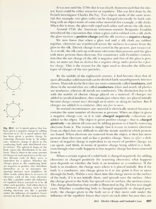 +
( b
)
Fig. 20-4 (a) A metal sphere that has
been given a negative charge by adding
electrons to it. ( b
)
A metal sphere that
has been given a positive charge by
removing electrons from it. In either
case, whatever charge is given to the
conducting body ends distributed over
its surface. The spherical shape of the
body causes the distribution to be uni-
form. That is, there is the same amount
of charge on each equal area of the sur-
face because each of these areas is
equivalent for a sphere. Whether the
charges given to the conducting body
are negative or positive, they distribute
themselves so as to maximize the
spacings between near neighbors. In
other words, when there is an excess of
electrons, each of the extra electrons
acts like a particle under the influence
of repulsive forces exerted on it by all
other such particles. And when there is
a deficiency of electrons, each of the
missing electrons acts like a particle
under the influence of repulsive forces
exerted on it by all other such particles.
It was not until t he 1 730s that it was clearly demonstrated that the elec-
tric force could be either attractive or repulsive. This was hrst clone by the
French investigator Charles Dn Fay. Two objects made of the same mate-
rial (for example, two glass rods) can be charged electrically by brisk rub-
bing with an object made of some other material (for example, a silk cloth).
When this is done, the glass rods repel each other and attract the silk cloth.
Around 1750, the American statesman-scientist Benjamin Franklin
introduced the convention that when a glass rod is rubbed with a silk cloth,
the glass receives a positive charge and the silk receives a negative charge.
We now know that when a glass rod and a silk cloth are rubbed
together, electrons are transferred across the surfaces in contact from the
glass to the silk. Electric charge is not. created in the process, just transferred.
As a result, the silk ends up with more electrons than protons and the glass
with more protons than electrons. For consistency with Franklin’s conven-
tion that the net charge of the silk is negative and that of the glass is posi-
tive, we must say that an electron has a negative charge and a proton has a posi-
tive charge. I bis is the reason for the signs used to describe the different
types of charges of the two particles.
By the middle of the eighteenth century, it had become clear that al-
most all familiar solid materials can be divided fairly unambiguously into two
classes. Materials in the hrst class are most commonly called insulators, and
those in the second class are called conductors. Glass and nearly all plastics
are insulators, whereas all metals are conductors. The distinction has to do
with the mobility of electric charge placed on a material. If charges are
added to an ideal insulator, they remain just where they are placed initially
because charges cannot move through an insulator or along its surface. But if
charges are added to a conductor, they are free to move.
In normal circumstances any material is electrically neutral because it
contains the same number of electrons as protons. When an object is given
a negative charge —or, as it is said, charged negatively —electrons are
added to the object. The object is given positive charge —that is, charged
positively —in almost all cases not by adding protons to it but by removing
electrons from it. The reason is simply that it is easy to remove electrons
from an object but very difficult to add the atomic nuclei in which protons
are found. When electrons are removed from the object, it then has more
protons than electrons and so has a positive charge. Since in effect a defi-
ciency of negative charge is equivalent to an excess of positive charge, we
can speak, and think, in terms of positive charge being added to a body,
even though what really happens is that negative charge has been removed
from it.
When a certain region of a solid body is charged negatively (by adding
electrons) or charged positively (by removing electrons), what happens
next depends on whether the body is an insulator or a conductor. If the
body is an insulator, the charge stays where it is placed initially. But if the
body is a conductor, any charge given to it at any point is free to move
through the body. Within a very short time this charge moves to the surface
of the body, if it is not initially there, and spreads over the surface. After
i he charge given to the body has spread over its surface, the motion ceases.
The charge distribution that results is illustrated in Fig. 20-4 for two simple
cases. Whether a conducting body is charged negatively or charged posi-
tively, the charges given to the body act as if they move only under the
influence of the repulsive forces they exert on each other because they are
20-2 Electric Charge and Coulomb's Law 897
 