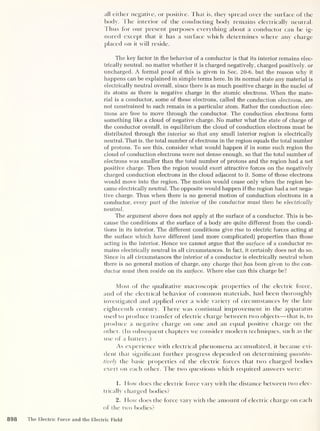 all either negative, or positive. That is, they spread over the surface of the
body. The interior of the conducting body remains electrically neutral,
fhus for our present purposes everything about a conductor can be ig-
nored except that it has a surface which determines where any charge
placed on it will reside.
The key factor in the behavior of a conductor is that its interior remains elec-
trically neutral, no matter whether it is charged negatively, charged positively, or
uncharged. A formal proof of this is given in Sec. 20-6, but the reason why it
happens can be explained in simple terms here. In its normal state any material is
electrically neutral overall, since there is as much positive charge in the nuclei of
its atoms as there is negative charge in the atomic electrons. When the mate-
rial is a conductor, some of these electrons, called the conduction electrons, are
not constrained to each remain in a particular atom. Rather the conduction elec-
trons are free to move through the conductor. The conduction electrons form
something like a cloud of negative charge. No matter what the state of charge of
the conductor overall, in equilibrium the cloud of conduction electrons must be
distributed through the interior so that any small interior region is electrically
neutral. That is, the total number of electrons in the region equals the total number
of protons. To see this, consider what would happen if in some such region the
cloud of conduction electrons were not dense enough, so that the total number of
electrons was smaller than the total number of protons and the region had a net
positive charge. Then the region would exert attractive forces on the negatively
charged conduction electrons in the cloud adjacent to it. Some of these electrons
would move into the region. The motion would cease only when the region be-
came electrically neutral. The opposite would happen if the region had a net nega-
tive charge. Thus when there is no general motion of conduction electrons in a
conductor, every part of the interior of the conductor must then be electrically
neutral.
The argument above does not apply at the surface of a conductor. This is be-
cause the conditions at the surface of a body are quite different from the condi-
tions in its interior. The different conditions give rise to electric forces acting at
the surface which have different (and more complicated] properties than those
acting in the interior. Hence we cannot argue that the surface of a conductor re-
mains electrically neutral in all circumstances. In fact, it certainly does not do so.
Since in all circumstances the interior of a conductor is electrically neutral when
there is no general motion of charge, any charge that has been given to the con-
ductor must then reside on its surface. Where else can this charge be?
Most of l he qualitative macroscopic properties of the electric force,
and of the electrical behavior of common materials, had been thoroughly
investigated and applied over a wide variety of circumstances by the late
eighteenth century. There was continual improvement in the apparatus
used to produce transfer of electric charge between two objects —that is, to
produce a negative charge on one and an equal positive charge on the
other. (In subsequent chapters we consider modern techniques, such as the
use of a battery.)
As experience with electrical phenomena accumulated, it became evi-
dent that significant further progress depended on determining quantita-
tively the basic properties of l he electric forces that two charged bodies
exert on each other. The two questions which required answers were:
1. How does the electric force vary with the distance between two elec-
trically charged bodies?
2. How does the force vary with the amount of electric charge on each
of the two bodies?
898 The Electric Force and the Electric Field
 