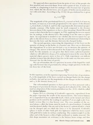 We approach these questions from the point of view of the people who
first attacked and answered them. From such a point of view, it seems rea-
sonable as a beginning to look for analogies with Newton’s law of gravita-
tion, which, like the electric force, acts on pairs of bodies not in actual con-
tact with each other. According to Eq. fl 1-6/ ) the gravitational law is given
by
Fkj = G
yrijm k
v 2
rjk
The magnitude of the gravitational force Fkj exerted on body k of mass mk
by body j of mass m, is inversely proportional to the square of the distance
rjk from body j to body k, and G is the experimentally determined propor-
tionality constant. (The bodies must be small compared to the distance
between them if this equation is to have a clear meaning.) Daniel Bernoulli
seems to have been the first to suggest, in 1760, applying the inverse-square
law, by analogy, to the electric force. But analogy is not the same as experi-
ment. An experiment is needed to see whether the inverse-square law ap-
plies to the electric force or, if not, what the actual functional relationship is
between the force and the distance between the charged bodies.
The second question, concerning the dependence of the force on the
quantity of charge on the bodies, is a knottier one. How can we determine
this dependence if we have not devised a way to measure the quantity of
charge? The answer is best discussed in the framework of the experiment
itself. For the moment, we can guess that there exists a physical quantity
which we will call electric charge q. It is analogous to mass in the sense that all
material objects possess more or less of it. Only experiment can indicate
whether it enters into the electric force law in the same way that mass enters
Newton’s law for the force of gravity.
We can reformulate the two questions in terms of the hoped-for anal-
ogy with Newton’s law of gravitation by asking a single question: Is the elec-
tric force law of the form
Fkj
= (constant) --j^ (20-1)
Gr-
in this equation, as in the equation expressing Newton’s law of gravitation,
Fkj
is the magnitude of the force exerted on charged body k by the charge
on body/ qj and |? fc |
are the magnitudes of the charges on the two bodies,
and rjk is the distance from j to k.
The reformulated question we have posed was first answered with a
fair degree of precision by Charles Augustin cle Coulomb (1736-1806). He
used an adaptation of the torsion pendulum (see Sec. 10-2), which he called
the torsion balance.
Figure 20-5 is a drawing of Coulomb's apparatus, reproduced from
the paper reporting the results of his measurements. The torsion balance
AC is suspended from an adjustable knob, which can be turned and whose
position can be noted by the reading of a pointer P on an angle scale. Cou-
lomb’s torsion fiber is a fine bronze wire. The cross member of the tor-
sion balance, called the beam, must be made of a good insulator. Coulomb
used hardened shellac. On one end of the beam is a spherical ball A, which
can be charged and on which the force is to be measured. Coulomb’s
sphere is made of elder bush pith (for lightness) which has been coated
with gold foil to make its surface conducting. The counterweight C on the
other end of the beam is a disk of light cardboard or similar material. The
disk shape maximizes air resistance as the balance beam swings and thus
20-2 Electric Charge and Coulomb's Law 899
 