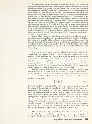 The justification for this statement involves two things. First, when the
charges added to an isolated metal sphere spread over its surface because of their
mutual repulsions, they end up in a distribution that has the same number of
charges per unit area everywhere. This uniform distribution is a consequence of
the symmetry of a spherical surface. For such a surface any other distribution does
not maximize the spacings between near neighbors. The situation becomes more
complicated if a second metal sphere with the same sign of charge as that of the
first sphere is brought near the first sphere. Now there are repulsions between the
charges in one sphere and those in the other which compete with the repulsions
between the charges on each sphere. The result is that the uniform distribution of
charges on each sphere is disturbed, and there will be some accumulation of
charges in each sphere at the part of the surface farthest from the other sphere. But
if the center-to-center distance between the spheres is large compared to their
radii, the competition will be dominated by the repulsions between the charges on
each sphere. That is, on each sphere the charge will be very nearly uniformly dis-
tributed over the surface.
Second, when charges are distributed uniformly over a spherical surface,
the electric force produced on any external charged object is identical to the force
that would be produced if all these charges were concentrated at the center. This
property is completely analogous to one involving the gravitational force and
a uniform, massive, thin spherical shell. It was justified qualitatively for the
gravitational case in the caption to Fig. 11-5. It is proved quantitatively later
in this chapter.
Sphere B is now brought closer to sphere A, as shown in Fig. 20-6 d.
Sphere A is thus repelled by an increased electric force, and it swings away,
twisting the torsion fiber still further. The adjustable knob is again twisted
sufficiently to return the torsion beam to its original position, as shown in
Fig. 20-6c. The new angle 02 and the new center-to-center distance r2 are
measured. Since r2 < rq, the electric repulsive force exerted on sphere A is
greater than in the former case, and d2 > (fi. That is, it takes a larger twist
of the torsion fiber to balance an increased electric force.
This process can be repeated for different distances and for different
initial charges. (Care must be taken, however, to carry out the measure-
ments quickly, so as to minimize leakage of charge from the two spheres.)
Within the limits of the accuracy of the experiment, the data always
conform to the ride
( 20-
2 )
Since the angle 6 is proportional to the electric force exerted on sphere A
by sphere B, the conclusion is that the strength of this force is inversely pro-
portional to the square of the center-to-center distance between them, all
other factors being held constant. If the separation between the spheres is
large compared to their radii, then the situation is the same as if all the
charge on each sphere were located at the central point, and the center-
to-center distance becomes simply the distance between the two point
charges. Thus Eq. (20-2) is an experimental demonstration of the propor-
tionality between Fkj and 1 /r]k in Eq. (20-1). The accuracy of the experi-
ment is not very high, but later we describe an experiment which confirms
this proportionality to an extremely high degree of accuracy.
I he second part of the Coulomb experiment is intended to determine
whether the electric force Fki has the proportionality to |<7 j|
or to |gfc |,
found
in Eq. (20-1). The situation in Fig. 20-7a is the same as that in Fig. 20-6c.
20-2 Electric Charge and Coulomb’s Law 901
 