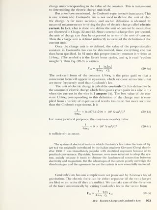 charge unit corresponding to the value of the constant. This is tantamount
to determining the electric charge unit itself.
But as we have mentioned, the Coulomb experiment is inaccurate. This
is one reason why Coulomb’s law is not used to define the unit of elec-
tric charge. A far more accurate, and useful, definition is obtained by
means of measurements involving theflow of electric charge called electric
current. In fact, what is done is to define the unit of current by means that
are discussed in Chaps. 22 and 23. Since current is charge flow per second,
the unit of charge can then be expressed in terms of the unit of current.
Thus the charge unit is defined indirectly in terms of the definition of the
current unit.
Once the charge unit is so defined, the value of the proportionality
constant in Coulomb’s law can be determined, since everything else has
then been specified. In SI units this proportionality constant is written as
l/47re0 . (The symbol e is the Greek letter epsilon, and e0 is read “epsilon
naught.”) Thus Eq. (20-3) is written
Fki =
i Wihk
4ve 0 rffc
(20-4a)
The awkward form of the constant l/477e0 is the price paid so that a
convenient form will appear in equations, which we come across later, that
are more frequently used than Coulomb’s law.
The unit of electric charge is called the coulomb (C). It is defined to be
the amount of electric charge which flows past a given point in a wire in 1 s
when the current in the wire is 1 ampere (A). The best value of the con-
stant l/47re0 corresponding to this definition of the charge unit is com-
piled from a variety of experimental results less direct but more accurate
than the Coulomb experiment. It is
= 8.987551790 x 109
N-m2
/C 2
4776o
For many practical purposes, the easy-to-remember value
= 9 x 109
N-m2
/C 2
4776 0
is sufficiently accurate.
(20-46)
(20-4c)
The system of electrical units in which Coulomb’s law takes the form of Eq.
(20-4a) was originally introduced by the Italian engineer Giovanni Giorgi shortly
after 1900. It was immediately popular with electrical engineers because of its
practical convenience. Physicists, however, were more reluctant to adopt the sys-
tem, mainly because it tends to obscure the fundamental connection between
electricity and magnetism. But the advantages of the system greatly outweigh the
disadvantages, and the agreement to use the system is now essentially universal.
Coulomb’s law has one complication not possessed by Newton’s law of
gravitation. The electric force can be either repulsive (if the two charges
are like) or attractive (if they are unlike). We can take care of the direction
of the force automatically by writing Coulomb’s law in the vector form
Fkj
1 QjQk
 2 *3k
47760 rjk
(20-5)
20-2 Electric Charge and Coulomb’s Law 903
 