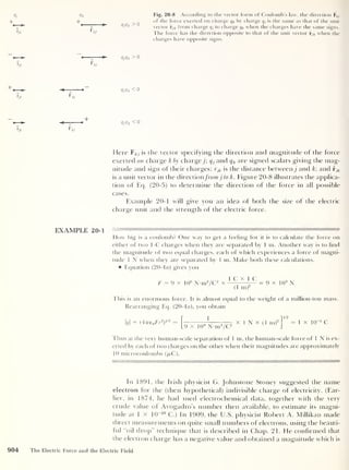 9/
A.
r
ik
Qk
+
Fig. 20-8 According to the vector form of Coulomb’s law, the direction Fkj
of the force exerted on charge qk by charge q}
is the same as that of the unit
vector rjk from charge q, to charge qk when the charges have the same signs.
The force has the direction opposite to that of the unit vector rjk when the
charges have opposite signs.
r
ik
9/9k > 0
+
r
ik
<7/9 * < 0
9/9* < 0
Here ¥kj is the vector specifying the direction and magnitude of the force
exerted on charge k by charge j; q, and q k are signed scalars giving the mag-
nitude and sign of their charges; rjk is the distance between j and k; and rjk
is a unit vector in the directionfromj to k. Figure 20-8 illustrates the applica-
tion of Eq. (20-5) to determine the direction of the force in all possible
cases.
Example 20-1 will give you an idea of both the size of the electric
charge unit and the strength of the electric force.
EXAMPLE 20-1
How big is a coulomb? One way to get a feeling for it is to calculate the force on
either of two 1-C charges when they are separated by 1 m. Another way is to find
the magnitude of two equal charges, each of which experiences a force of magni-
tude 1 N when they are separated by 1 m. Make both these calculations.
Equation (20-4a) gives you
F-9 x 109
N-nr/C2
x - = 9 x 10 9
N
(1 m)
2
This is an enormous force. It is almost equal to the weight of a million-ton mass.
Rearranging Eq. (20-4a), you obtain
(4ve 0 Fr2
)
112 =
|_9 x JO 9
N-irr/C2
X 1 N X (1 m)2
1/2
= l X lfr5
C
Thus at the very human-scale separation of 1 m, the human-scale force of 1 N is ex-
erted by each of two charges on the other when their magnitudes are approximately
10 microcoulombs (/u.C ).
In 1891, the Irish physicist G. Johnstone Stoney suggested the name
electron for the (then hypothetical) indivisible charge of electricity. (Ear-
lier, in 1874, he had used electrochemical data, together with the very
crude value of Avogadro’s number then available, to estimate its magni-
tude at 1 x 1
0“20
C.) In 1909, the U.S. physicist Robert A. Millikan made
direct measurements on quite small numbers of electrons, using the beauti-
ful "oil drop” technique that is described in Chap. 21. He confirmed that
the electron charge has a negative value and obtained a magnitude which is
904 The Electric Force and the Electric Field
 