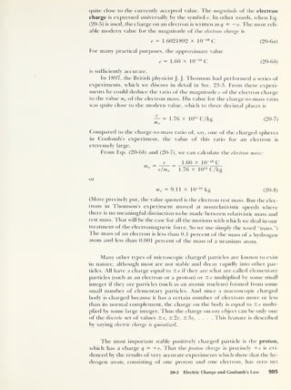 quite close to the currently accepted value. The magnitude of the electron
charge is expressed universally by the symbol e. In other words, when Eq.
(20-5) is used, the charge on an electron is written as q
= — e. The most reli-
able modern value for the magnitude of the electron charge is
e = 1.6021892 x 10“19
C (20-6a)
For many practical purposes, the approximate value
e= 1.60 x 10~ 19
C (20-66)
is sufficiently accurate.
In 1897, the British physicist J. J. Thomson had performed a series of
experiments, which we discuss in detail in Sec. 23-3. From these experi-
ments he could deduce the ratio of the magnitude e of the electron charge
to the value me of the electron mass. His value for the charge-to-mass ratio
was quite close to the modern value, which to three decimal places is
™ = 1.76 x 10 n C/kg (20-7)
Compared to the charge-to-mass ratio of, say, one of the charged spheres
in Coulomb’s experiment, the value of this ratio for an electron is
extremely large.
From Eqs. (20-66) and (20-7), we can calculate the electron mass:
e _ 1.60 x 10-19
C
me
e/m e 1.76 x 1011
C/kg
or
me = 9.11 x W~31
kg (20-8)
(More precisely put, the value quoted is the electron rest mass. But the elec-
trons in Thomson’s experiment moved at nonrelativistic speeds where
there is no meaningful distinction to be made between relativistic mass and
rest mass. That will be the case for all the motions with which we deal in our
treatment of the electromagnetic force. So we use simply the word “mass.”)
The mass of an electron is less than 0. 1
percent of the mass of a hydrogen
atom and less than 0.001 percent of the mass of a uranium atom.
Many other types of microscopic charged particles are known to exist
in nature, although most are not stable and decay rapidly into other par-
ticles. All have a charge equal to ±e if they are what are called elementary
particles (such as an electron or a proton) or ±e multiplied by some small
integer if they are particles (such as an atomic nucleus) formed from some
small number of elementary particles. And since a macroscopic charged
body is charged because it has a certain number of electrons more or less
than its normal complement, the charge on the body is equal to ±e multi-
plied by some large integer. Thus the charge on any object can be only one
of the discrete set of values ±e, ±2e, ±3e, . . . . This feature is described
by saying electric charge is quantized.
The most important stable positively charged particle is the proton,
which has a charge q — +e. 1 hat the proton charge is precisely + e is evi-
denced by the results of very accurate experiments which show that the hy-
drogen atom, consisting of one proton and one electron, has zero net
20-2 Electric Charge and Coulomb’s Law 905
 