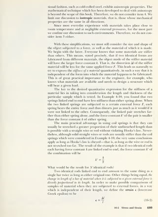 tional fashion, such as cold-rolled steel, exhibit anisotropic properties. The
mathematical technique which has been developed to deal with anisotropy
is beyond the scope of this book. Therefore, we do not consider item 4. We
limit our discussion to isotropic materials, that is, those whose mechanical
properties are the same in all directions.
Since most everyday experience with materials takes place close to
room temperature and at negligible external pressures, for the most part
we confine our discussion to such environments. Therefore, we do not con-
sider item 3 either.
With these simplifications, we must still consider the size and shape of
the object subjected to a force, as well as the material of which it is made.
We begin with the latter. Everyone knows that some materials are stiffer
than others. This means, stated precisely, that if two identical forms are
fabricated from different materials, the object made of the stiffer material
will have the larger force constant k. That is, the distortion A/ of the stiffer
material will be less for the same applied force F. This leads us naturally to
try to express the stiffness of a material quantitatively, in such a way that it is
independent of the form into which the material happens to be fabricated.
This is of great practical importance to the engineer, for example, who
knows what materials are available and needs to design a structure which
will bear a given load.
The key to the desired quantitative expression for the stiffness of a
material lies in taking into consideration the length and thickness of the
particular sample which is tested. In Example 4-10, you found that two
springs linked end to end have less stiffness than either spring alone. When
the two linked springs are subjected to a certain external force F, each
spring bears the entire force and thus distorts just as much as it would if it
were not linked to the other. Consequently, the linked pair stretches far-
ther than either spring alone, and the force constant k' of the pair is smaller
than the force constant k of either spring.
The main practical advantage in using coil springs is that they can
usually be stretched a greater proportion of their undisturbed length than
is possible with a straight wire or rod without violating Hooke’s law. Never-
theless, although solid straight wires or rods are usually stiffer than the coil
springs which were considered in Example 4-10, the very same conclusions
apply as long as Hooke’s law is obeyed —that is, as long as the wire or rod is
not stretched too far. The result of the example is that if two identical rods
each having force constant k are linked end to end, the force constant k' of
the combination will be
What would be the result for N identical rods?
Two identical rods linked end to end amount to the same thing as a
single bar twice as long as either original one. Other things being equal, the
change in length of a bar of material when it is subjected to a given externalforce is
directly proportional to its length. In order to make possible comparisons of
samples of material when they are subjected to external forces, in a way
which is independent of their length, we define the strain e (lowercase
Greek epsilon) to be
16-2 Stress and Strain 699
 
