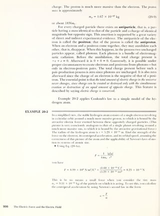 charge. The proton is much more massive than the electron. The proton
mass is approximately
mp = 1.67 x 10~27
kg (20-9)
or about 1836me .
For every charged particle there exists an antiparticle, that is, a par-
ticle having a mass identical to that of the particle and a charge of identical
magnitude but opposite sign. This assertion is supported by a great variety
of direct and indirect experimental evidence. The antiparticle of the elec-
tron is called the positron; that of the proton is called the antiproton.
When an electron and a positron come together, they may annihilate each
other, that is, disappear. When this happens, in the process two uncharged
particles appear, called photons. Each photon is a bundle of electromag-
netic radiation. Before the annihilation, the total charge present is
— e + e — 0. Afterward it is 0 + 0 = 0. Conversely, it is possible under
proper circumstances to create electrons and positrons from photons —but
only in electron-positron pairs. The total charge present before such a
pair-production process is zero since photons are uncharged. It is also zero
afterward since the charge of an electron is the negative of that of a posi-
tron. The essential point is that the total amount of electric charge in the universe
never changes, since charge can be created or destroyed only with the simultaneous
creation or destruction of an equal amount of opposite charge. This feature is
described by saying electric charge is conserved.
Example 20-2 applies Coulomb’s law to a simple model of the hy-
drogen atom.
EXAMPLE 20-2 1 " —1
In a simplified view, the stable hydrogen atom consists of a single electron revolving
in a circular orbit around a much more massive proton, to which it is bound by the
attractive electric force exerted between these oppositely charged particles. (This
picture is very consciously analogous to that of a single planet revolving around a
much more massive sun, to which it is bound by the attractive gravitational force.)
The radius of the hydrogen atom is r = 5.29 x 10~ n m. Find the strength of the
force on the electron, its centripetal acceleration, and its orbital speed, assuming the
correctness of this picture of the atom and the applicability of Newton’s laws of mo-
tion to systems of atomic size.
Using Eq. (20-4a),
F
1
klkl
4776 0 r
2
you have
F = 8.99 x 109
N-nr/C2
x
(1.60 x 1Q~ 19
C)2
(5.29 X KT11
m)2
= 8.23 x 10“8
N
This is by no means a small force when you consider the tiny mass
me = 9. 1 1 x 10
-31
kg of the particle on which it is acting. To see this, you calculate
the centripetal acceleration by using Newton’s second law in the form
F
a = —
m
906 The Electric Force and the Electric Field
 