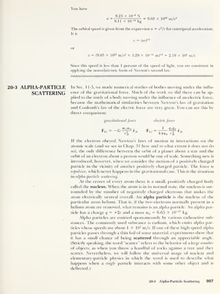 You have
a
8.23 x IQ-8
N
9.11 x IQ’31
kg
= 9.03 x 1022
m/s2
The orbital speed is given from the expression a = v2
/r for centripetal acceleration.
It is
v = ( ar)
m
or
v = (9.03 x 1022
m/s2
x 5.29 x KT11
m)1/2
= 2.19 x 106
m/s
Since this speed is less than 1 percent of the speed of light, you are consistent in
applying the nonrelativistic form of Newton’s second law.
20-3 ALPHA-PARTICLE I n Sec. 1 1-5, we made numerical studies of bodies moving under the influ-
SCATTERING ence of the gravitational force. Much of the work we did there can be ap-
plied to the study of a body moving under the influence of an electric force,
because the mathematical similarities between Newton’s law of gravitation
and Coulomb’s law of the electric force are very great. You can see this by
direct comparison:
gravitational force electric force
r m5 mk f.
u „2 rt k
rjk
1
Wk -
47760 rf
k
Jk
If the electron obeyed Newton’s laws of motion in interactions on the
atomic scale (and we see in Chap. 31 how and to what extent it does not do
so), the only difference between the orbit of a planet about a star and the
orbit of an electi on about a proton would be one of scale. Something new is
introduced, however, when we consider the motion of a positively charged
particle in the vicinity of another positively charged particle. The force is
repulsive, which never happens in the gravitational case. This is the situation
in alpha-particle scattering.
At the center of every atom there is a small, positively charged body
called the nucleus. When the atom is in its normal state, the nucleus is sur-
rounded by the number of negatively charged electrons that makes the
atom electrically neutral overall. An alpha particle is the nucleus of the
particular atom helium. That is, if the two electrons normally present in a
helium atom are removed, what remains is an alpha particle. An alpha par-
ticle has a charge q ~ +2e and a mass ma = 6.65 x 10
-27
kg.
Alpha particles are emitted spontaneously by various radioactive sub-
stances. The commonly used substance is radium, which emits alpha par-
ticles whose speeds are about 1 X 107
m/s. If one of these high-speed alpha
particles passes through a thin foil of some material, experiments show that
it has a small chance of being scattered through an appreciable angle.
(Strictly speaking, the word “scatter” refers to the behavior of a large number
of objects, as when you throw a handful of rocks against a tree and they
scatter. Nevertheless, we will follow the universal usage of nuclear and
elementary-particle physics in which the word is used to describe what
happens when a single particle interacts with some other object and is
deflected.)
20-3 Alpha-Particle Scattering 907
 
