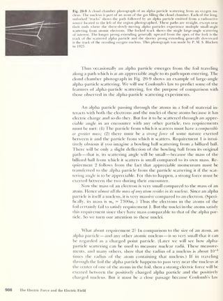 Fig. 20-9 A cloud chamber photograph of an alpha particle scattering from an oxygen nu-
cleus. The nucleus is part of an atom of the gas filling the cloud chamber. Each of the long,
unforked “tracks” shows the path followed by an alpha particle emitted from a radioactive
source located to the left of the region photographed. These paths are straight, except near
their ends where the there-slowly-moving alpha particles experience multiple small-angle
scattering from atomic electrons. The forked track shows the single large-angle scattering
of interest. The longer prong extending generally upward from the apex of the fork is the
track of the scattered alpha particle and the shorter prong extending generally downward
is the track of the recoiling oxygen nucleus. This photograph was made by P. M. S. Blackett
in 1923.
Thus occasionally an alpha particle emerges from the foil traveling
along a path which is at an appreciable angle to its path upon entering. The
cloud chamber photograph in Fig. 20-9 shows an example of large-angle
alpha-particle scattering. We will use Coulomb’s law to predict some of the
features of alpha-particle scattering, for the purpose of comparison with
those observed in the alpha-particle scattering experiments.
An alpha particle passing through the atoms in a foil of material in-
teracts with both the electrons and the nuclei of these atoms because it has
electric charge and so do they. But for it to be scattered through an appre-
ciable angle in an encounter with any other particle, two requirements
must be met: (1) The particle from which it scatters must have a comparable
or greater mass; (2) there must be a strong force of some nature exerted
between it and the particle from which it scatters. Requirement 1 is intui-
tively obvious if you imagine a bowling ball scattering from a billiard ball.
There will be only a slight deflection of the bowling ball from its original
path —that is, its scattering angle will be small —because the mass of the
billiard ball from which it scatters is small compared to its own mass. Re-
quirement 2 follows from the fact that appreciable momentum must be
transferred to the alpha particle from the particle scattering it if the scat-
tering angle is to be appreciable. For this to happen, a strong force must be
exerted between the two during their encounter.
Now the mass of an electron is very small compared to the mass of an
atom. Hence almost all the mass of any atom resides in its nucleus. Since an alpha
particle is itself a nucleus, it is very massive compared to an electron. (Speci-
fically, its mass is ma — 7300me .) Thus the electrons in the atoms of the
foil certainly fail to satisfy requirement 1. But the nuclei in the atoms satisfy
this requirement since they have mass comparable to that of the alpha par-
ticle. So we turn our attention to these nuclei.
What about requirement 2? In comparison to the size of an atom, an
alpha particle —and any other atomic nucleus —is so very small that it can
be regarded as a charged point particle. (Later we will see how alpha-
particle scattering can be used to measure nuclear radii. These measure-
ments, and many others, show that the radius of a nucleus is about 10
-5
times the radius of the atom containing that nucleus.) If in traveling
through the foil the alpha particle happens to pass very near the nucleus at
the center of one of the atoms in the foil, then a strong electric force will be
exerted between the positively charged alpha particle and the positively
charged nucleus. But it must be a close passage because Coulomb’s law
908 The Electric Force and the Electric Field
 