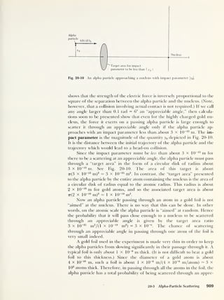 Alpha
parti
jVn
y o
y
A Nucleus
''"Target area for impact
parameter to be less than 1
y0 |
Fig. 20-10 An alpha particle approaching a nucleus with impact parameter |y0 |.
shows that the strength of the electric force is inversely proportional to the
square of the separation between the alpha particle and the nucleus. (Note,
however, that a collision involving actual contact is not required.) If we call
any angle larger than 0.1 rad = 6° an “appreciable angle,” then calcula-
tions soon to be presented show that even for the highly charged gold nu-
cleus, the force it exerts on a passing alpha particle is large enough to
scatter it through an appreciable angle only if the alpha particle ap-
proaches with an impact parameter less than about 3 x 10~13
m. The im-
pact parameter is the magnitude of the quantity y0 depicted in Fig. 20-10.
It is the distance between the initial trajectory of the alpha particle and the
trajectory which would lead to a head-on collision.
Since the impact parameter must be less than about 3 X 10
-13
m for
there to be a scattering at an appreciable angle, the alpha particle must pass
through a “target area” in the form of a circular disk of radius about
3 x 10
-13
m. See Fig. 20-10. The area of this target is about
7t(3 x 10
-13
m)2
— 3 x 1
0
-25
m2
. In contrast, the “target area” presented
to the alpha particle by the entire atom containing the nucleus is the area of
a circular disk of radius equal to the atomic radius. This radius is about
2 x 10
_1° m for gold atoms, and so the associated target area is about
7r( 2 x 10-10
m)2 - 1 x ltr19
m2
.
Now an alpha particle passing through an atom in a gold foil is not
“aimed” at the nucleus. There is no way that this can be done. In other
words, on the atomic scale the alpha particle is “aimed” at random. Hence
the probability that it will pass close enough to a nucleus to be scattered
through an appreciable angle is given by the target area ratio
3 x 10~25
m2
/(l x 10
-19
m2
)
= 3 x 10
-6
. The chance of scattering
through an appreciable angle in passing through one atom of the foil is
very small indeed.
A gold foil used in the experiment is made very thin in order to keep
the alpha particles from slowing significantly in their passage through it. A
typical foil is only about 1 X 10
-6
m thick. (It is not difficult to beat a gold
foil to this thickness.) Since the diameter of a gold atom is about
4 x 10
_1 ° m, such a foil is about 1 x 10
-6
m/(4 x 10
-6
m/atom) — 3 x
10
3
atoms thick. Therefore, in passing through all the atoms in the foil, the
alpha particle has a total probability of being scattered through an appre-
20-3 Alpha-Particle Scattering 909
 