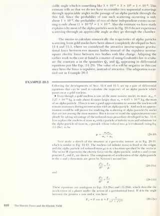 ciable angle which is something like 3 x 10~6
x 3 x 1
0
3
= 1 x 10~2
. This
estimate tells us that we do not have to consider two sequential scatterings
through appreciable angles in the passage of an alpha particle through the
thin foil. Since the probability of one such scattering occurring is only
about 1 x 10~2
,
the probability of two of these independent events occur-
ring is only about (1 x 10
-2
)
2 = 1 x 10
-4
. Also the estimate we have made
explains why most of the alpha particles seen in Fig. 20-9 do not experience
scattering through an appreciable angle as they go through the chamber.
The means to calculate numerically the trajectories of alpha particles
scattering from gold nuclei have been almost completely developed in Secs.
11-4 and 11-5, where we considered the attractive inverse-square gravita-
tional force between two massive bodies instead of the repulsive inverse-
square electric force between two bodies with like charge. Adapting the
earlier work to the case at hand is a matter of using Coulomb’s law to evalu-
ate the constant a in the quantities Qx and Qy appearing in differential
equations just like Eqs. (1 1-29). The value of a will be negative in this case
since here the force is repulsive, instead of attractive. The adaptation is car-
ried out in Example 20-3.
Following the developments of Secs. 11-4 and 11-5, set up a pair of differential
equations that can be used to calculate the trajectory of an alpha particle which
passes near a gold nucleus.
Even though a gold nucleus is one of the most massive nuclei, its mass. mAll =
3.27 X 1(T25
kg, is only about 45 times larger than ma = 6.65 x 10
-27
kg, the mass
of an alpha particle. Thus it is not a good approximation to assume the nucleus will
remain stationary during its interaction with an alpha particle. And such an approx-
imation would be still poorer for studying the scattering of alpha particles by nuclei
that are not among the most massive. But it is easy to avoid the approximation com-
pletely by taking advantage of the reduced-mass procedure developed in Sec. 11-4.
You replace the nucleus of mass mn with a particle of infinite mass and substitute for
the alpha particle of mass ma a particle whose reduced mass [a is evaluated, using Eq.
(1 1-20Y), to be
ma mn
ma + mn
(
20- 10 )
Next make a sketch of the situation at a particular instant, as in Fig. 20-11,
which is similar to Fig. 11-13. The nucleus (of infinite mass) is fixed at the origin,
and the alpha particle (of reduced mass /a) is at a location specified by the vector r.
The vector F represents the electric force on the alpha particle, and its x and y com-
ponents Fx and Fu are shown. The components of acceleration of the alpha particle
in the x and y directions are given by Newton’s second law:
d2
x _ Fx
dt
2
/a
and
(20-1 la)
d2
y Fy
dt
2
/a
(
20-11 b)
These equations are analogous to Eqs. (ll-26a) and (11-266), which describe the
acceleration of a planet under the action of a gravitational force. If </> is the angle
between the positive x axis and r, you have
Fx = F cos </>
= F
x
(x
2
+ y
2
)
112
(20-12a)
910 The Electric Force and the Electric Field
 