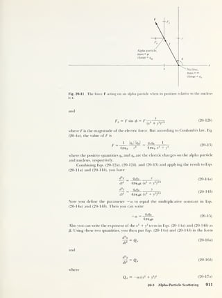 Fig. 20-11 The force F acting on an alpha particle when its position relative to the nucleus
is r.
and
F sin 0 = F
(
x
2
+ y
2
)
2l/2
(20-126)
where F is the magnitude of the electric force. But according to Coulomb’s law, Eq.
(20-4a), the value of F is
1 IffoJ iffnl ‘Wln 1
4776 0 r
2
47re0 x2
+ y
2
(20-13)
where the positive quantities qa and q„ are the electric charges on the alpha particle
and nucleus, respectively.
Combining Eqs. (20- 12a), (20-126), and (20-13) and applying the result to Eqs.
(20-1 la) and (20-116), you have
d2
x
1,
e
d2
y
dt
2
^
4-n-eoM (x
2
+ y
2
)
312
qaqn >’
4776 oM (x
2
+ y
2
)
3'2
(20- 14a)
(20-146)
Now you define the parameter —a to equal the multiplicative constant in Eqs.
(20- 14a) and (20-146). Then you can write
qo// n
4776 o/X
(20-15)
Also you can write the exponent of the x2
+ y
2
term in Eqs. (20-14a) and (20-146) as
/3 . Using these two quantities, you then put Eqs. (20- 14a) and (20-146) in the form
^ = Q* (20-16a)
and
= (20-166)
where
Qx = —ax(x2
+ y
2
)
e (20-17 a)
20-3 Alpha-Particle Scattering 911
 