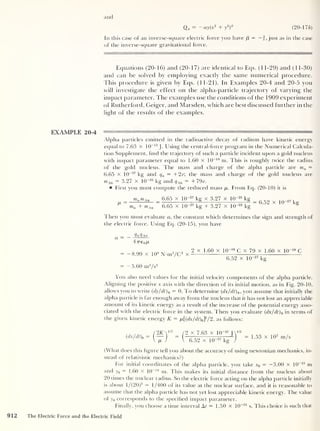 and
ay(x2
+ y
2
)
0
Q« - -
(20-176)
In this case of an inverse-square electric force you have (3
= — f ,
just as in the case
of the inverse-square gravitational force.
Equations (20-16) and (20- 1
7) are identical to Eqs. ( 1 1-29) and (1 1-30)
and can be solved by employing exactly the same numerical procedure.
This procedure is given by Ecjs. (11-21). In Examples 20-4 and 20-5 you
will investigate the effect on the alpha-particle trajectory of varying the
impact parameter. The examples use the conditions of the 1909 experiment
of Rutherford, Geiger, and Marsden, which are best discussed further in the
light of the results of the examples.
EXAMPLE 20-4 ——' —
Alpha particles emitted in the radioactive decay of radium have kinetic energy
equal to 7.63 X 1
0
—13
J . Using the central-force program in the Numerical Calcula-
tion Supplement, find the trajectory of such a particle incident upon a gold nucleus
with impact parameter equal to 1.60 X 10
-14
m. This is roughly twice the radius
of the gold nucleus. The mass and charge of the alpha particle are ma =
6.65 x 10
-27
kg and qa = +2e; the mass and charge of the gold nucleus are
mAu = 3.27 X 10
-25
kg and qAu = +79e.
First you must compute the reduced mass /r. From Eq. (20-10) it is
ma m Au
ma + mAu
6.65 x IQ-27
kg x 3.27 x lQ-« kg
6.65 x 10-27
kg + 3.27 x 10“25
kg 8
Then you must evaluate a, the constant which determines the sign and strength of
the electric force. Using Eq. (20-15), you have
a
QcxQau
47re 0/u
-8.99 x 109
N-m2
/C2
x
— 5.60 m3
/s
2
2 x 1.60 x 1Q~19
C x 79 x 1.60 x 10~
6.52 x 10-27
kg
You also need values for the initial velocity components of the alpha particle.
Aligning the positive x axis with the direction of its initial motion, as in Fig. 20-10,
allows you to write (dy/dt ) 0 = 0. To determine (dx/dt ) 0 ,
you assume that initially the
alpha particle is far enough away from the nucleus that it has not lost an appreciable
amount of its kinetic energy as a result of the increase of the potential energy asso-
ciated with the electric force in the system. Then you evaluate (dx/dt ) 0 in terms of
the given kinetic energy K = ix[(dx/dt)0J/ 2, as follows:
912
(dx/dt)o
= / 2 x 7.63 x 1Q~ 13
J
 6.52 x 10“27
kg
1/2
= 1.53 x 10 7
m/s
(What does this figure tell you about the accuracy of using newtonian mechanics, in-
stead of relativistic mechanics?)
For initial coordinates of the alpha particle, you take x0 = -3.00 x 10
-13
m
and y0 = 1.60 x 10
-14
m. This makes its initial distance from the nucleus about
20 times the nuclear radius. So the electric force acting on the alpha particle initially
is about l/(20)2 = 1/400 of its value at the nuclear surface, and it is reasonable to
assume that the alpha particle has not yet lost appreciable kinetic energy. The value
of y0 corresponds to the specified impact parameter.
Finally, you choose a time interval At = 1.50 x 10~21
s. This choice is such that
The Electric Force and the Electric Field
 