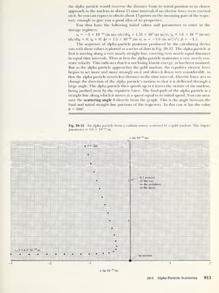the alpha particle would traverse the distance from its initial position to its closest
approach to the nucleus in about 15 time intervals if no electric force were exerted
on it. So you can expect to obtain about 15 points on the incoming part of the trajec-
tory, enough to give you a good idea of its properties.
You thus have the following initial values and parameters to enter in the
storage registers:
x0
= — 3 x 10~13
(in m); (dx/dt)0
= 1.53 X 10
7
(in m/s); y0 = 1.6 x 10
-14
(in m);
(dy/dt)o
= 0; t0 = 0; At = 1 .5 x 10
-21
(in s); a = -5.6 (in m3
/s
2
); /3
= —1.5.
The sequence of alpha-particle positions produced by the calculating device
run with these values is plotted as a series of dots in Fig. 20-12. The alpha particle at
first is moving along a very nearly straight line, covering very nearly equal distances
in equal time intervals. Thus at first the alpha particle maintains a very nearly con-
stant velocity. This indicates that it is not losing kinetic energy, as has been assumed.
But as the alpha particle approaches the gold nucleus, the repulsive electric force
begins to act more and more strongly on it and slows it down very considerably, so
that the alpha particle covers less distance in the time interval. Also the force acts to
change the direction of the alpha particle’s motion so that it is deflected through a
large angle. The alpha particle then speeds up as it leaves the vicinity of the nucleus,
being pushed away by the repulsive force. The final path of the alpha particle is a
straight line along which it moves at a speed equal to its initial speed. You can mea-
sure the scattering angle 0 directly from the graph. This is the angle between the
final and initial straight-line portions of the trajectory. In this case it has the value
6 = 108°.
Fig. 20-12 An alpha particle from a radium source scattered by a gold nucleus. The impact
parameter is 1.6 x 10~ 14
m.
y (in 10 13
m)
.v (in 10
13
m)
20-3 Alpha-Particle Scattering 913
 