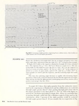 y (in 10 13
m)
Fig. 20-13 Scattering of alpha particles, originating from a radium source, when incident on
a gold nucleus with several impact parameters.
EXAMPLE 20-5
Repeat the calculation of Example 20-4, but use an impact parameter twice, four
times, eight times, and sixteen times the value 1.6 x 10
-14
m used in that example.
® Figure 20-13 adds to the trajectory obtained in Example 20-4 those obtained
here. The trajectory for y0 = 3.2 x 10
-14
m is shown as a series of x’s. The scat-
tering angle for this trajectory is 8 = 69°. For y 0
= 6.4 X 10
-14
m, the trajectory is
shown as a series of crosses, and 8 = 38°. For y0 = 12.8 x 10
-14
m the trajectory is
plotted as a series of open circles, and 8 = 17°. And for y0 = 25.6 x 10
-14
m,
open triangles are used to plot the trajectory, and the scattering angle that results
is 8 = 6°.
Why does the scattering angle decrease so rapidly with increasing impact
parameter? What is the connection between the fact that the trajectories are hyper-
bolas and the fact that the alpha particle is undergoing central force motion with a
positive total energy? (See Sec. 11-6.)
Example 20-5 shows that alpha particles from the radioactive source
used in the experiments of Rutherford and his collaborators are scattered
through angles greater than 6° when passing thi'ough gold atoms only if
the impact parameter is less than about 3 x 10
-13
m. This is the figure we
used in the calculation preceding Example 20-3. There we concluded that
in passing through a gold foil with a thickness typical of that used in the
experiments, about 1 percent of the alpha particles would be scattered
through angles greater than 6°. If you consider the two trajectories in Fig.
914 The Electric Force and the Electric Field
 
