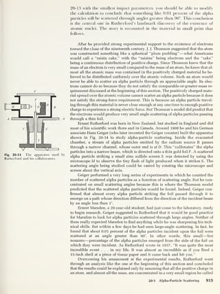 20-13 with the smallest impact parameters, you should be able to modify
the calculation to conclude that something like 0.01 percent of the alpha
particles will be scattered through angles greater than 90°. This conclusion
is the central one in Rutherford’s landmark discovery of the existence of
atomic nuclei. The story is recounted in the material in small print that
follows.
p
Fig. 20-14 The apparatus used by
Rutherford and his collaborators.
After he provided strong experimental support to the existence of electrons
toward the close of the nineteenth century, J. J.
Thomson suggested that the atom
was constmcted something like a spherical “plum pudding” —what Americans
would call a “raisin cake,” with the “raisins” being electrons and the “cake”
being a continuous distribution of positive charge. Since Thomson knew that the
mass of an electron is very small compared to the mass of an atom, he knew that al-
most all the atomic mass was contained in the positively charged material he be-
lieved to be distributed uniformly over the atomic volume. Such an atom would
never be able to scatter an alpha particle through an appreciable angle. Its elec-
trons cannot do so because they do not satisfy the comparable-or-greater-mass re-
quirement discussed at the beginning of this section. The positively charged mate-
rial spread over the atomic volume cannot scatter an alpha particle because it does
not satisfy the strong-force requirement. This is because an alpha particle travel-
ing through this material is never close enough at any one time to enough positive
charge to experience a strong electric force. But Thomson’s model did predict that
the electrons would produce very small angle scattering of alpha particles passing
through a thin foil.
Ernest Rutherford was born in New Zealand, but studied in England and did
most of his scientific work there and in Canada. Around 1908 he and his German
associate Hans Geiger (who later invented the Geiger counter) built the apparatus
shown in Fig. 20-14 to study alpha-particle scattering. Inside the evacuated
chamber, a stream of alpha particles emitted by the radium source R passes
through a narrow channel, whose outer end is atD. This “collimates” the alpha
particles into a narrow beam, which is directed onto a thin gold foilF. A scattered
alpha particle striking a small zinc sulfide screen S was detected by using the
microscope M to observe the tiny flash of light produced when it strikes S . The
scattering angle being studied could be varied by rotating the microscope and
screen about the vertical axis.
Geiger performed a very long series of experiments in which he counted the
number of scattered alpha particles as a function of scattering angle. But he con-
centrated on small scattering angles because this is where the Thomson model
predicted that the scattered alpha particles would be found. Indeed, Geiger con-
firmed that almost every alpha particle striking the foil passed through it to
emerge on a path whose direction differed from the direction of the incident beam
by an angle less than 1°.
Ernest Marsden, a 20-year-old student, had just come to the laboratory, ready
to begin research. Geiger suggested to Rutherford that it would be good practice
for Marsden to look for alpha particles scattered through large angles. Neither of
them really expected Marsden to find anything while he was sharpening his tech-
nical skills. But within a few days he had seen large-angle scattering. In fact, he
found that about 0.01 percent of the alpha particles incident upon the foil were
scattered at an angle greater than 90°. In other words, this small—but
nonzero —percentage of the alpha particles emerged from the side of the foil on
which they were incident. As Rutherford wrote in 1937, “It was quite the most
incredible event ... in my life. It was almost as incredible as if you fired a
15-inch shell at a piece of tissue paper and it came back and hit you.”
Overcoming his amazement at the experimental results, Rutherford went
through an analysis like the one at the beginning of this section and concluded
that the results could be explained only by assuming that all the positive charge in
an atom, and almost all the mass, are concentrated in a very small region he called
20-3 Alpha-Particle Scattering 915
 