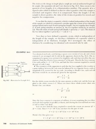 The strain e is the change in length A/ of a sample per unit of undistorted length l of
the sample; the quantities A/ and / are shown in Fig. 16-1. Since strain is the
quotient of two lengths, it is a dimensionless number. The quantity A/ is a
signed scalar which is defined so that its value is positive when the sample is
stretched and negative when it is compressed. Since the length l of the
sample is always positive, the value of the strain e is positive for stretch and
negative for compression.
To see that the strain is a quantity which is indeed independent of the length
of the sample on which it is measured, consider again the system of two identical
springs linked end to end. If each spring has length], the two together have length
21. If each spring stretches an amount AJ, the two together stretch by an amount
2A1. Thus the strain of each spring individually is given by e = AI /l. The strain of
the two taken together is given by e' = 2 AJ/21 = e.
Now that we have defined a quantity, strain, which is independent of
the length of the sample, we develop a definition of a quantity which is
independent of its thickness. Example 16-1 investigates the effect of
thickness by considering two identical rods mounted side by side.
EXAMPLE 16-1
Positive
x direction
F
*
Fig. 16-2 Illustration for Example 16-1.
Two identical steel rods, each having a square cross section of area Aa and a force
constant k, are arranged side by side in the apparatus shown in Fig. 16-2. (The as-
sumption of a square cross section is for simplicity only and does not affect the con-
clusions.) Find the effective force constant k" of the pair. Then let the force constant
k for each rod be k = 2 X 10
7
N/m, and find the force constant required to stretch
the pair of rods 1 mm.
The symmetry of the apparatus is such that the force applied to the crossbar at
a point midway between the rods must be balanced by two opposite forces, each of
magnitude F/2, exerted by the two rods. According to Hooke’s law, each rod will
therefore stretch by an amount Al" given by the equation
F 1 F
But the whole system stretches by the same amount as either rod, and the force ap-
plied to the whole system is F. When you insert these whole-system values into
Hooke’s law, you obtain
F
Al"
F
F/ 2k
or
k" = 2k
Since the force constant is a measure of stiffness, it is not surprising that two iden-
tical rods tied together in parallel, as shown, and sharing the external load are twice
as stiff as either rod alone.
You can now find the force required to stretch the system an amount A/" =
A/ = 1 mm. Since k = 2 x 10
7
N/m, you have for the pair of rods
k" = 2 X 2 x 10
7
N/m = 4 x 10
7
N/m
Hooke’s law thus gives you
F = k" M" = 4 x 10
7
N/m x 1 x 10“3
m = 4 x 10
4
N
700 Mechanics of Continuous Media
 
