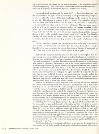 the atomic nucleus. (He placed the nucleus at the center of the atom from consid-
erations of symmetry.) This conclusion constituted the discovery of the nucleus, a
discovery that opened a new era in physics —and in world history.
In detailed calculations that he made in 1911, Rutherford proved that
the probability of an alpha particle scattering at any particular large angle is
proportional to the square of the electric charge on the nuclei of the atoms
in the foil. This charge is written as Z(+e), where Z is a positive integer.
The relation was then used by Rutherford's collaborators to determine
experimentally the value of Z for a variety of atoms. The measured values
of Z turned out to equal what chemists called the atomic number of the
atom, that is, the number ordering the atom in the chemical periodic table.
Since in its normal state an atom has no net electric charge, if the nuclear
charge is Z( + c), the total electron charge must be Z(~e). So Z is also the
number of electrons in an atom. Thus the experiments showed, for the
first time, that the atomic number Z of an atom is the number of electrons in the
atom.
Rutherford also showed that the alpha-particle scattering experiments
lead to the very important conclusion that the radius of a nucleus is smaller
than that of the atom containing the nucleus by afactor of the order of magnitude of
10~5
. The way he did this is explained below in small print.
Rutherford’s analytical calculations were based on the assumption that the
force acting between an alpha particle and a nucleus is always an electric force
between two point charges —just as we assumed in our numerical calculations.
This basic assumption is justified if the charge on the alpha particle is distributed
with spherical symmetry, if the same is true of the charge on the nucleus, and if
two never begin to overlap. (To be precise, the separation between their surfaces
actually must never be less than about 2 x 10
-15
m, so that the strong nuclear
force is never exerted between them. Rutherford did not know this.) If the assump-
tion is satisfied, then the force acting on the alpha particle will be just the electric
force that it would feel if all its charge were concentrated at its center and all the
nuclear charge were concentrated at the nuclear center. Some justification for this
statement was given in small print above Eq. (20-2) when Coulomb's experiment
was discussed. Proof is given later in this chapter.
But if at the distance of closest approach to the nucleus the distance between
the centers of the alpha particle and nucleus is less than the sum of their radii,
then they are not separated and the basic assumption is not satisfied. In such an
event the measured scattering probability may be expected to deviate from the
probability calculated on the basis of the assumption. No such deviations were
seen throughout the entire range of scattering angle in the experiments carried out
on nuclei of high atomic number, such as gold, for which Z = 79. The reason is
that such nuclei are so highly charged that the alpha particle cannot overcome the
strong repulsive force exerted on it and come close to the nucleus. If for the
8 = 108° trajectory of Fig. 20-13 you measure the separation between the center of
the nucleus (the origin) and the center of the alpha particle at its point of closest
approach (the point on the trajectory closest to the origin), you will find that it is
about 46 x 10~15
m. For a backward scattering trajectory —that is, one with
8 = 180°—the distance of closest approach will be a minimum, as you can see by
inspecting the trend shown in Fig. 20-12. Rutherford calculated the value of the
minimum distance of closest approach to be 42 x 10
-15
m. Hence he could con-
clude that the agreement between the measured and predicted scattering probabil-
ities means that the sum of the radii of the alpha particle and the gold nucleus is
less than 42 x 10 -15
m.
Deviations between experiment and theory were seen in the scattering at
angles near 180° of alpha particles from nuclei of aluminum atoms, which have
916 The Electric Force and the Electric Field
 