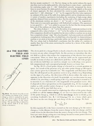 the low atomic number Z =13. The low charge on the nuclei reduces the repul-
sion they exert on the alpha particles, allowing them to come closer —particularly
for scattering angles near 6 - 180°. Rutherford correctly interpreted the devia-
tions to occur because the alpha particle and nucleus overlap slightly at the point
of closest approach. He then calculated the center-to-center separation at this
point for 6 = 180°, obtaining 7 x 1CT15
m. He suggested that this value represents
an estimate of the sum of the radii of an alpha particle and an aluminum nucleus.
A variety of modern experiments (including the scattering of high-energy alpha
particles obtained from accelerators] show that the radii of the alpha particle and
of the aluminum nucleus are about 2 x 10
-15
m and 3 x 1CT15
m, respectively.
Their sum is in reasonable agreement with Rutherford’s estimate. (The agreement
is very good if 2 x 10
-15
m is added to account for the fact that the strong nuclear
force acts if the surfaces are closer than that amount.)
The value of about 3 x 10 -15
m for the radius of an aluminum nucleus is to be
compared with a value of about 1 x 10~10
m for the radius of an aluminum atom.
(The comparison should not be pushed too far since neither a nucleus nor an atom
has a completely abrupt “edge” like a bowling ball. And some nuclei are noticeably
nonspherical, looking more like a football than a bowling ball. So characterizing a
nucleus or an atom as having a particular radius can be only an approximation.)
The two values lead to Rutherford’s conclusion that the radius of a nucleus is
smaller than that of the atom containing the nucleus by a factor of the order of
magnitude 10
-5
.
20-4 THE ELECTRIC
FIELD AND
ELECTRIC FIELD
LINES
Fig. 20-15 The electric force Ff exerted
on a positive test charge q, by a source
charge q, which is assumed to be posi-
tive. The vector r gives the location of
the test charge relative to the source
charge. The quantity F,/q, is defined to
be the electric field £ of the source
charge at location r.
The electricfield of a charged body is closely related to the electric force that
it exerts on any other charged body. In this section we introduce the elec-
tric held as a device that makes the computation of the electric force more
convenient. Then we show how an electric held can be represented pic-
torially in terms of what are called electricfield lines. In Sec. 20-5 the proper-
ties of electric held lines are used in a simple way to develop a very power-
ful computational and conceptual principle known as Gauss’ law.
In Fig. 20-15 a hxed point charge q is located at a certain position in
space. As a result of the presence of q, any other point charge q t
will experi-
ence a force given by Coulomb’s law. The magnitude and direction of this
force F(
will depend on the position vector r of q t
relative to q. Depending
on the signs of q and q t ,
the direction of Ff is always either the same as or
opposite to the direction of r itself. In principle, we can determine its mag-
nitude Ft
by attaching a small spring scale to q t
and moving it around so as
to measure Ft
as a function of r, the magnitude of its position vector. Also,
Ft depends in direct proportion on the magnitude of q,. If, for example, we
replace q t
with another point charge q'
t = q t /2, then at every position the
force on q', will be just half that on q t
.
If we are mainly interested in exploring the effect of the point charge
q, which we call the source charge, we are not very interested in the value
of the point charge q t ,
which we call the test charge. So let us divide q t
out,
rewriting Coulomb’s law, F< = ( l/47T60 )(qqt
/r2
)r, in a form which gives
the force on the test charge per unit charge of the test charge. We have
Fr
_
1 q
q, 4 7r€ 0 r
2
(20-18)
In this equation F, is the force exerted on the test charge qt
by the source
charge q, r is the distance from the source charge to the test charge, and r is
a unit vector in the direction from the source charge to the test charge. The
force per unit charge acting on a test charge located at some point is known
as the electric field 8 at that point.
20-4 The Electric Field and Electric Field Lines 917
 
