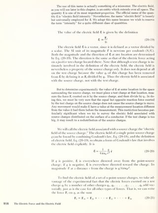 The use of this name is actually something of a misnomer. The electric field,
as you will see later in this chapter, is an entity which extends over all space. The
quantity £ is one of its most important properties. The official name of the quan-
tity 8 is “electric field intensity.’’ Nevertheless, the name “electric field” is loosely
but universally employed for 8. We adopt this name because we wish to reserve
the term “intensity” for a quite different class of quantities.
The value of the electric field 8 is given by the definition
(20-19)
The electric field 8 is a vector, since it is defined as a vector divided by
a scalar. The SI unit of its magnitude is newtons per coulomb (N/C).
Both the magnitude and the direction of 8 at any location are determined
by Eq. (20-19). The direction is the same as that of the electric force acting
on a positive test charge located there. Note that although a test charge is in-
timately involved in the definition of the electric field, the electric field is
nevertheless a property of the source charge only. It does not depend at all
on the test charge because the value q t
of this charge has been removed
from 8 by defining it as F, divided by qt
. Thus the electric field is associated
with the source charge, not with the test charge.
But to determine experimentally the value of 8 at some location in the space
surrounding the source charge, we must place a test charge at that location, mea-
sure the force Fr
exerted on it by the source charge, and then divide by q (
. In do-
ing this, we must be very sure that the equal but opposite reaction force exerted
by the test charge on the source charge does not cause the source charge to move.
Any movement would make 8 have a value at the measurement location different
from the value it had there before the measurement. This restriction becomes par-
ticularly significant when we try to survey the electric field associated with
source charges distributed on the surface of a conductor. If the test charge is too
big, it may result in a redistribution of the source charges.
We will call the electric field associated with a source charge the “electric
field of the source charge.” The electric field of a single point-source charge
q can be found by combining Coulomb’s law, Eq. (20-18), and the definition
of electric field, Eq. (20-19), to obtain a form of Coulomb’s law that involves
the electric field explicitly. It is
(
20- 20)
If q is positive, 8 is everywhere directed away from the point-source
charge; if q is negative, 8 is everywhere directed toward the charge. Its
magnitude % at a distance r from the charge is ql^neyi
3'.
To find the electric field of a set of n point-source charges, we take ad-
vantage of the experimental fact that the electric forces exerted on a test
charge qt
by a number of other charges q 1 , q2 , . . .
, q 3 ,
. . . , q„ add vec-
torially, just as is the case for all other types of forces. That is, we can write
the force Ff
on q t
as the sum
Ff
— Ffl + Fj2 + • •
•
+ Ffj + • • •
+ Ffn ( 20- 21 )
918 The Electric Force and the Electric Field
 