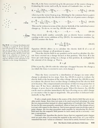 (a)
/>•
Q
(b)
P
(c)
Fig. 20-16 (a) A charge distribution and
a charge q at point P. ( b )
To find the
force F exerted by the charge distribu-
tion on the charge q, we first find the
electric field £ of the charge distribution
at P. In this step Eq. (20-25) is used, and
there is no reference to charge q. (c)
Then we find F from £ and q. In this
step Eq. (20-26) is used, and there is no
reference to the charge distribution.
Here ¥tj is the force exerted on q t
by the presence of the source charge qj.
Evaluating the terms such as Ftj by means of Coulomb’s law, we have
F, =
47760
Ml f + Ml r i
„2 r lt ^ y 2
r 2f ^
' It '2 1
+ + + q n q t
1
nt
nt
( 20-
22 )
where rjt is the vector from q}
to q t
. Dividing by the common factor q t
gives
us an expression for 8, the electric held of the set of point-source charges:
s-S-
qt 4776n
q i -
r 2
T It
r +
*1/1 o r 2 t
'
rit
+ rjt +
rit
+ q n
nt
nt
(20-23)
This can be written in terms of the electric fields 8j of the individual source
charges qj. To do so, we use Eq. (20-20) and obtain
8 — Si + 8 2 + Sj + + 2, (20-24)
Thus electric fields combine vectorially, just as electric forces combine ac-
cording to the vector addition of Eq. (20-21). In summation notation, Eq.
(20-23) assumes the form
8 = 1
V .
t— 2, 72
4776 0 “ rjt
(20-25)
Equation (20-25) allows us to calculate the electric held 8 of a set of
point-source charges at all positions in space.
Then the electric held at any position can be used to calculate the elec-
tric force exerted on a charge located at that position. This force F is the
force per unit charge acting on a charge at that position, 8, multiplied by
the amount of its charge, q. That is,
F = qS (20-26)
[This is just Eq. (20-19) with the subscript t dropped because the charge q
on which the force is exerted is not a test charge.]
Thus the force exerted by a distribution of charges on some other
charge is calculated in two steps. First, Eq. (20-25) is used to evaluate the
electric held at the location of the other charge. Second, Eq. (20-26) is used
to evaluate the electric force on that charge resulting from the electric held
at its location. The computational convenience of this two-step procedure is
that once 8 has been calculated from Eq. (20-25) for a certain set of
charges, it never has to be calculated again. When 8 is known, Eq. (20-26)
can be used to calculate immediately the force F acting on any other charge
q —no matter what its sign or magnitude. The procedure is indicated sche-
matically in Fig. 20-16.
If only a single point charge is the source of the electric field that acts on an-
other point charge, there does not seem to be much practical advantage in using
the two-step procedure instead of a direct application of Coulomb’s law. This may
be true for the cases presently considered, where at least one of the charges always
is at rest with respect to the observer. But in more general cases involving a pair of
point charges, the two-step procedure made possible by introducing the electric
field (and also the magnetic field present in such cases) can be a necessity —not
just a convenience.
Coulomb’s law describes the electric forces that two separated point charges
exert on each other. If you reread the material at the end of Sec. 4-5, you will be
reminded that such “action at a distance” forces fail to satisfy Newton’s law of ac-
20-4 The Electric Field and Electric Field Lines 919
 