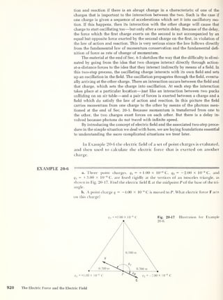 tion and reaction if there is an abrupt change in a characteristic of one of the
charges that is important to the interaction between the two. Such is the case if
one charge is given a sequence of accelerations which set it into oscillatory mo-
tion. If this happens, then its interaction with the other charge will cause that
charge to start oscillating too —but only after a certain delay. Because of the delay,
the force which the first charge exerts on the second is not accompanied by an
equal but opposite force exerted by the second charge on the first, in violation of
the law of action and reaction. This is very serious since the law follows directly
from the fundamental law of momentum conservation and the fundamental defi-
nition of force as rate of change of momentum.
The material at the end of Sec. 4-5 sketches the way that the difficulty is elimi-
nated by going from the idea that two charges interact directly through action-
at-a-distance forces to the idea that they interact indirectly by means of a field. In
this two-step process, the oscillating charge interacts with its own field and sets
up an oscillation in the field. The oscillation propagates through the field, eventu-
ally arriving at the other charge. There an interaction occurs between the field and
that charge, which sets the charge into oscillation. At each step the interaction
takes place at a particular location —just like an interaction between two pucks
colliding on an air table —and a pair of forces is exerted between a charge and a
field which do satisfy the law of action and reaction. In this picture the field
carries momentum from one charge to the other by means of the photons men-
tioned at the end of Sec. 20-1. Because momentum is transferred from one to
the other, the two charges exert forces on each other. But there is a delay in-
volved because photons do not travel with infinite speed.
By introducing the concept of electric field and the associated two-step proce-
dure in the simple situation we deal with here, we are laying foundations essential
to understanding the more complicated situations we treat later.
In Example 20-6 the electric field of a set of point charges is evaluated,
and then used to calculate the electric force that is exerted on another
charge.
EXAMPLE 20-6
'
1
a. Three point charges, q1
= + 1.00 X 10
-6
C, q 2
= —2.00 X 10
-6
C, and
q 3
= +3.00 x 10
-6
C, are fixed rigidly at the vertices of an isosceles triangle, as
shown in Fig. 20-17. Find the electric field 8 at the midpoint P of the base of the tri-
angle.
b. A point charge q = —4.00 X 10
-6
C is moved to P. What electric force F acts
on this charge?
<7 3
=+3.00 X 10 6
C Fig. 20-17
~6
C
Illustration for Example
920 The Electric Force and the Electric Field
 