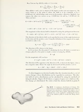 a. You use Eq. (20-25), with n = 3, to write
4776(1
<h
2
1
r It
,
?2 -
+ TIT r2 '
r 2t
Then define x and y axes as shown in the figure so that you can express r u ,
the
vector from to the point P where the held is to be evaluated, as r1( =
(0.200 m)(+x), with x being a unit vector in the positive x direction. Similarly, you
express the other two vectors as r2t = (0.200 m)( — x) and r3( = (0.300 m)(— y).
Then you have
8 = 8.99 x 109
N-m2
/C 2
+ 1.00 x 10
-6
C „
- 2.00 x 10~6
C
(+x) + —(-x)
( 0.200 m)
2
(0.200 m)
= 8.99 x 109
x (7.50 x l(r5
x - 3.33 x 1CT5
y) N/C
+ 3.00 x 10
-6
C , „
-|
(
— v)
(0.300 m)2 v y
The magnitude of the electric held is obtained by using the pythagorean theorem:
S = 8.99 x 10
9
x [(7.50 x 1CT5
)
2
+ (3.33 x KT5
)
2
]
1 ' 2
N/C = 7.39 x 105
N/C
The direction of the electric held can be specihed in terms of the angle 8% between
its direction and the positive x axis. Using the dehnition of the tangent of an angle,
you find its value to be
= tan tan 1
/ —3.33 x 1 Q 5

V 7.50 x ur5
j
-23.9°
The direction of 8 is shown in the hsrure.
o
b. If you know 8 at the point P, calculating the force F which is exerted on a
charge q placed at that point is simply a matter of using Eq. (20-26),
F = r/8
For the magnitude of F you have
F = q% = 4.00 x 10-6
C x 7.39 x 105
N/C = 2.96 N
The direction of F is opposite to the direction of 8 , as shown in the figure, since q
has a negative value. Hence the angle 0F between F and the positive x axis is
8 f = 180° - |%| = 180.0° - 23.9° = 156.1°
It often happens in electrical studies that the situation involves a set of
source charges whose distribution can he regarded as continuous. The elec-
tric held of such a distribution can be calculated by using the methods of
integral calculus. Figure 20-18 shows a region of space over which an elec-
tric charge q is distributed. We wish to find the electric held 8 at point P,
p
<7
Fig. 20-18 A continuous distribution of charge. The
total charge q is subdivided in imagination into infinites-
imal parts clq contained in infinitesimal regions, one of
which is shown. Since these regions approximate points.
Coulomb’s law can be applied to calculating the electric
field at the arbitrary point P outside the charge distri-
bution.
20-4 The Electric Field and Electric Field Lines 921
 