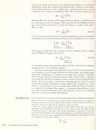 where a test charge qt
is located. As is usual in such situations, we divide the
distributed charge into infinitesimal elements clq , as shown in the figure.
Each of these elements can be considered as a point charge. So we can use
Coulomb’s law to write its contribution d F to the total force acting on q, as
d F = 1 qt dq
f
47760 r
2
Dividing d¥ by the amount q t
of charge on the test charge, we find the force
per unit charge on the test charge. This is just <78, the contribution of dq to
the electric field at the location of the test charge. In other words, d£> =
dF/qt ,
so that
d& = 1 dq „
1 5
-
r
47760 r
(20-27 a)
Next we integrate over the source charge distribution to sum the individual
contributions of all the elements of charge in the distribution. We obtain
charge charge
distribution distribution
The integral on the left side is just the electric field 8 of all the continu-
ously distributed charge q. So we have
charge
distribution
(20-275)
You should compare this equation with Eq. (20-25), which is the analogous
summation for a set of discrete charges.
Because the integral on the right side of Eq. (20-275) is an integral of a
vector quantity, it can be quite difficult to evaluate unless the charge distri-
bution has a high degree of symmetry. Example 20-7 considers a distribu-
tion of charge which is symmetrical about a line, which makes it relatively
easy to use Eq. (20-275) to evaluate its electric field anywhere along that line.
In Sec. 20-5 we develop a method of evaluating electric fields of certain
symmetrical charge distributions which exploits their symmetry in a very
effective way and makes it easy to evaluate these fields. In Chap. 21 an indi-
rect method is developed that applies to continuous distributions of any
type. But it involves integration of a scalar quantity, so it is not too difficult
to use for asymmetric charge distributions.
EXAMPLE 20-7
Figure 20-19 shows a circular loop of radius k, made of fine copper wire. The con-
ducting loop is given a macroscopic positive charge q. Find the electric field 8 at a
point P on the axis of the loop at a distance z from its center.
B Because a large number of charges have been added to the wire, you can con-
sider them to be distributed continuously over its surface. Since all regions of the
symmetrical loop are equivalent, the charge distribution is uniform around the
loop. With this distribution, the ratio of the charge dq on an infinitesimal segment of
the loop to the total charge q equals the ratio of the length ds of the segment to the
total length 2-nk of the loop. That is,
dq _ ds
q 2 irk
922 The Electric Force and the Electric Field
 